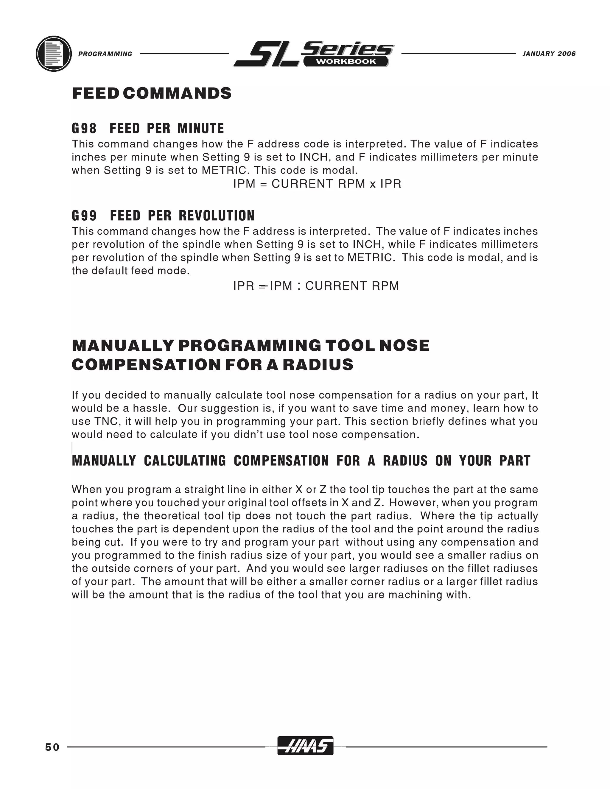 PROGRAMMING                                                                              JANUARY 2006




     FEED COMMANDS

     G 9 8 FEED PER MINUTE
     This command changes how the F address code is interpreted. The value of F indicates
     inches per minute when Setting 9 is set to INCH, and F indicates millimeters per minute
     when Setting 9 is set to METRIC. This code is modal.
                                     IPM = CURRENT RPM x IPR

     G 9 9 FEED PER REVOLUTION
     This command changes how the F address is interpreted. The value of F indicates inches
     per revolution of the spindle when Setting 9 is set to INCH, while F indicates millimeters
     per revolution of the spindle when Setting 9 is set to METRIC. This code is modal, and is
     the default feed mode.
                                     IPR = IPM : CURRENT RPM




     MANUALLY PROGRAMMING TOOL NOSE
     COMPENSATION FOR A RADIUS
     If you decided to manually calculate tool nose compensation for a radius on your part, It
     would be a hassle. Our suggestion is, if you want to save time and money, learn how to
     use TNC, it will help you in programming your part. This section briefly defines what you
     would need to calculate if you didn’t use tool nose compensation.

     MANUALLY CALCULATING COMPENSATION FOR A RADIUS ON YOUR PART
     When you program a straight line in either X or Z the tool tip touches the part at the same
     point where you touched your original tool offsets in X and Z. However, when you program
     a radius, the theoretical tool tip does not touch the part radius. Where the tip actually
     touches the part is dependent upon the radius of the tool and the point around the radius
     being cut. If you were to try and program your part without using any compensation and
     you programmed to the finish radius size of your part, you would see a smaller radius on
     the outside corners of your part. And you would see larger radiuses on the fillet radiuses
     of your part. The amount that will be either a smaller corner radius or a larger fillet radius
     will be the amount that is the radius of the tool that you are machining with.




50
 