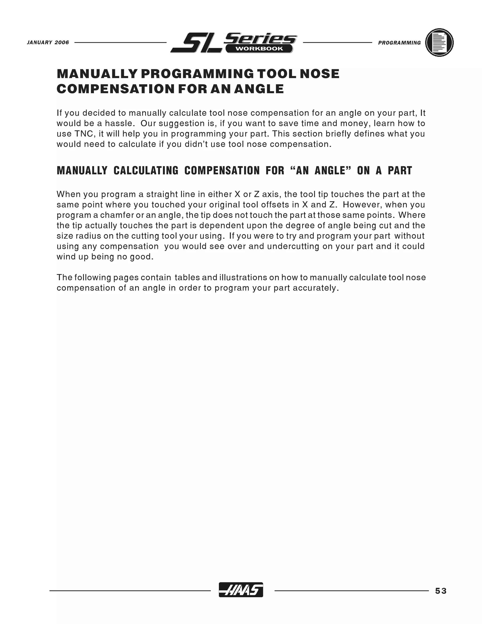 JANUARY 2006                                                                            PROGRAMMING




        MANUALLY PROGRAMMING TOOL NOSE
        COMPENSATION FOR AN ANGLE
        If you decided to manually calculate tool nose compensation for an angle on your part, It
        would be a hassle. Our suggestion is, if you want to save time and money, learn how to
        use TNC, it will help you in programming your part. This section briefly defines what you
        would need to calculate if you didn’t use tool nose compensation.


        MANUALLY CALCULATING COMPENSATION FOR “AN ANGLE” ON A PART

        When you program a straight line in either X or Z axis, the tool tip touches the part at the
        same point where you touched your original tool offsets in X and Z. However, when you
        program a chamfer or an angle, the tip does not touch the part at those same points. Where
        the tip actually touches the part is dependent upon the degree of angle being cut and the
        size radius on the cutting tool your using. If you were to try and program your part without
        using any compensation you would see over and undercutting on your part and it could
        wind up being no good.

        The following pages contain tables and illustrations on how to manually calculate tool nose
        compensation of an angle in order to program your part accurately.




                                                                                                       53
 