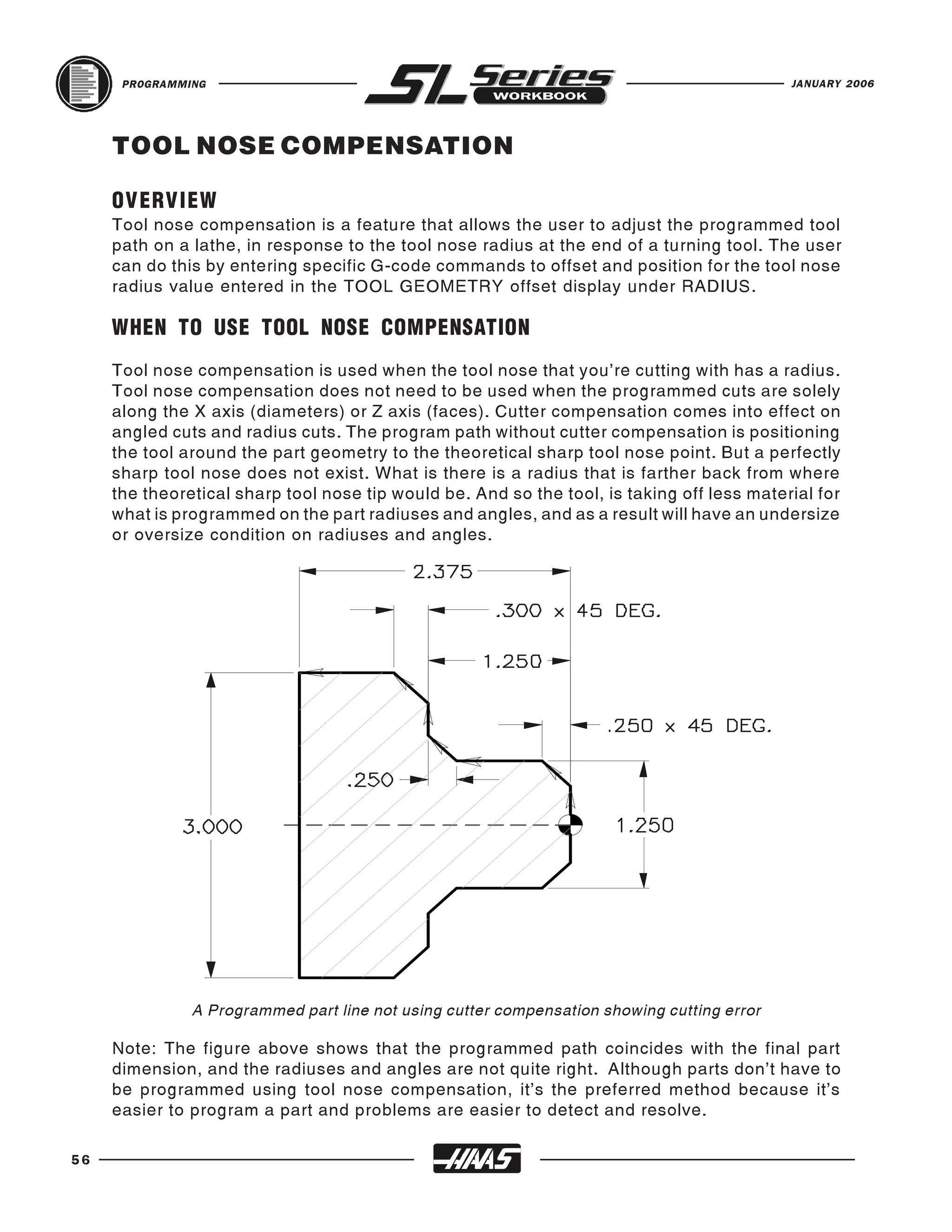 PROGRAMMING                                                                           JANUARY 2006




     TOOL NOSE COMPENSATION

     OVERVIEW
     Tool nose compensation is a feature that allows the user to adjust the programmed tool
     path on a lathe, in response to the tool nose radius at the end of a turning tool. The user
     can do this by entering specific G-code commands to offset and position for the tool nose
     radius value entered in the TOOL GEOMETRY offset display under RADIUS.

     WHEN TO USE TOOL NOSE COMPENSATION
     Tool nose compensation is used when the tool nose that you’re cutting with has a radius.
     Tool nose compensation does not need to be used when the programmed cuts are solely
     along the X axis (diameters) or Z axis (faces). Cutter compensation comes into effect on
     angled cuts and radius cuts. The program path without cutter compensation is positioning
     the tool around the part geometry to the theoretical sharp tool nose point. But a perfectly
     sharp tool nose does not exist. What is there is a radius that is farther back from where
     the theoretical sharp tool nose tip would be. And so the tool, is taking off less material for
     what is programmed on the part radiuses and angles, and as a result will have an undersize
     or oversize condition on radiuses and angles.




               A Programmed part line not using cutter compensation showing cutting error

     Note: The figure above shows that the programmed path coincides with the final part
     dimension, and the radiuses and angles are not quite right. Although parts don’t have to
     be programmed using tool nose compensation, it’s the preferred method because it’s
     easier to program a part and problems are easier to detect and resolve.

56
 
