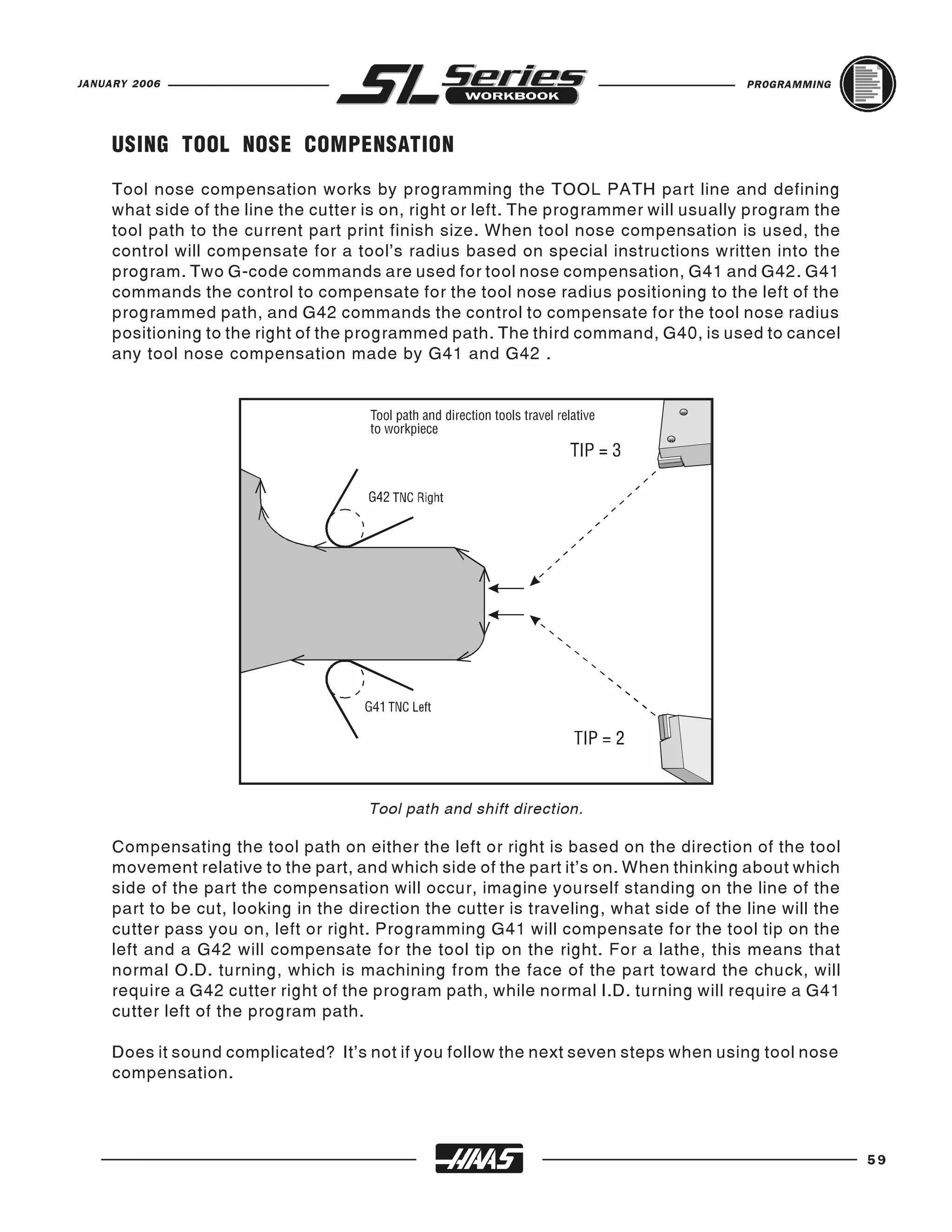 JANUARY 2006                                                                            PROGRAMMING




     USING TOOL NOSE COMPENSATION
     Tool nose compensation works by programming the TOOL PATH part line and defining
     what side of the line the cutter is on, right or left. The programmer will usually program the
     tool path to the current part print finish size. When tool nose compensation is used, the
     control will compensate for a tool's radius based on special instructions written into the
     program. Two G-code commands are used for tool nose compensation, G41 and G42. G41
     commands the control to compensate for the tool nose radius positioning to the left of the
     programmed path, and G42 commands the control to compensate for the tool nose radius
     positioning to the right of the programmed path. The third command, G40, is used to cancel
     any tool nose compensation made by G41 and G42 .




                                      Tool path and shift direction.

     Compensating the tool path on either the left or right is based on the direction of the tool
     movement relative to the part, and which side of the part it’s on. When thinking about which
     side of the part the compensation will occur, imagine yourself standing on the line of the
     part to be cut, looking in the direction the cutter is traveling, what side of the line will the
     cutter pass you on, left or right. Programming G41 will compensate for the tool tip on the
     left and a G42 will compensate for the tool tip on the right. For a lathe, this means that
     normal O.D. turning, which is machining from the face of the part toward the chuck, will
     require a G42 cutter right of the program path, while normal I.D. turning will require a G41
     cutter left of the program path.

     Does it sound complicated? It’s not if you follow the next seven steps when using tool nose
     compensation.




                                                                                                        59
 