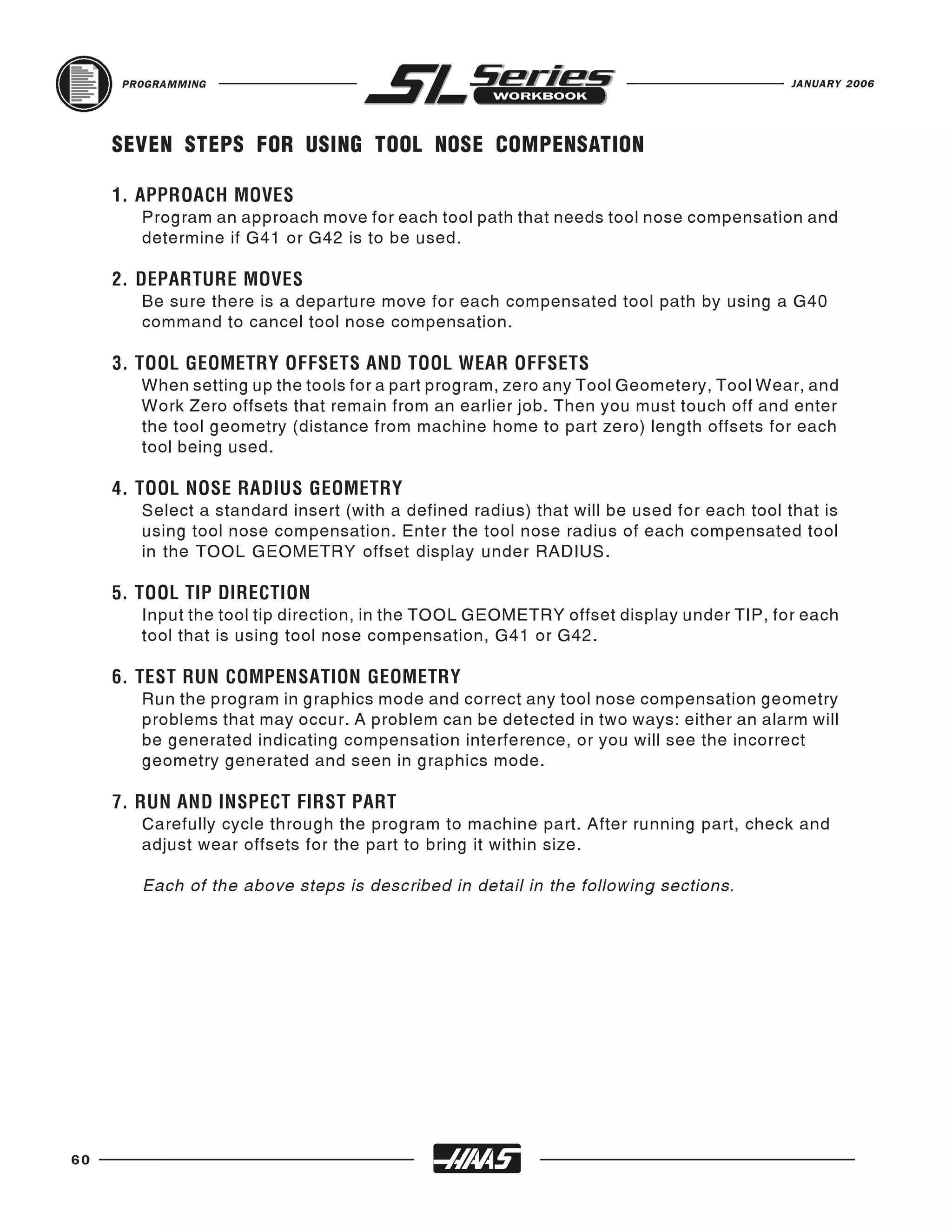 PROGRAMMING                                                                         JANUARY 2006




     SEVEN STEPS FOR USING TOOL NOSE COMPENSATION


        Program an approach move for each tool path that needs tool nose compensation and
     1. APPROACH MOVES

        determine if G41 or G42 is to be used.


        Be sure there is a departure move for each compensated tool path by using a G40
     2. DEPARTURE MOVES

        command to cancel tool nose compensation.


        When setting up the tools for a part program, zero any Tool Geometery, Tool Wear, and
     3. TOOL GEOMETRY OFFSETS AND TOOL WEAR OFFSETS

        Work Zero offsets that remain from an earlier job. Then you must touch off and enter
        the tool geometry (distance from machine home to part zero) length offsets for each
        tool being used.


        Select a standard insert (with a defined radius) that will be used for each tool that is
     4. TOOL NOSE RADIUS GEOMETRY

        using tool nose compensation. Enter the tool nose radius of each compensated tool
        in the TOOL GEOMETRY offset display under RADIUS.


        Input the tool tip direction, in the TOOL GEOMETRY offset display under TIP, for each
     5. TOOL TIP DIRECTION

        tool that is using tool nose compensation, G41 or G42.


        Run the program in graphics mode and correct any tool nose compensation geometry
     6. TEST RUN COMPENSATION GEOMETRY

        problems that may occur. A problem can be detected in two ways: either an alarm will
        be generated indicating compensation interference, or you will see the incorrect
        geometry generated and seen in graphics mode.


        Carefully cycle through the program to machine part. After running part, check and
     7. RUN AND INSPECT FIRST PART

        adjust wear offsets for the part to bring it within size.

        Each of the above steps is described in detail in the following sections.




60
 
