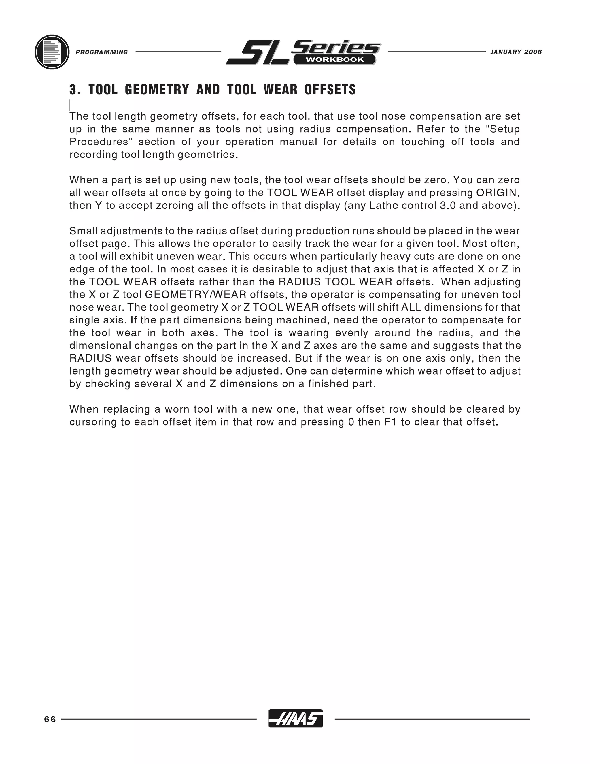 PROGRAMMING                                                                           JANUARY 2006




     3. TOOL GEOMETRY AND TOOL WEAR OFFSETS
     The tool length geometry offsets, for each tool, that use tool nose compensation are set
     up in the same manner as tools not using radius compensation. Refer to the "Setup
     Procedures" section of your operation manual for details on touching off tools and
     recording tool length geometries.

     When a part is set up using new tools, the tool wear offsets should be zero. You can zero
     all wear offsets at once by going to the TOOL WEAR offset display and pressing ORIGIN,
     then Y to accept zeroing all the offsets in that display (any Lathe control 3.0 and above).

     Small adjustments to the radius offset during production runs should be placed in the wear
     offset page. This allows the operator to easily track the wear for a given tool. Most often,
     a tool will exhibit uneven wear. This occurs when particularly heavy cuts are done on one
     edge of the tool. In most cases it is desirable to adjust that axis that is affected X or Z in
     the TOOL WEAR offsets rather than the RADIUS TOOL WEAR offsets. When adjusting
     the X or Z tool GEOMETRY/WEAR offsets, the operator is compensating for uneven tool
     nose wear. The tool geometry X or Z TOOL WEAR offsets will shift ALL dimensions for that
     single axis. If the part dimensions being machined, need the operator to compensate for
     the tool wear in both axes. The tool is wearing evenly around the radius, and the
     dimensional changes on the part in the X and Z axes are the same and suggests that the
     RADIUS wear offsets should be increased. But if the wear is on one axis only, then the
     length geometry wear should be adjusted. One can determine which wear offset to adjust
     by checking several X and Z dimensions on a finished part.

     When replacing a worn tool with a new one, that wear offset row should be cleared by
     cursoring to each offset item in that row and pressing 0 then F1 to clear that offset.




66
 