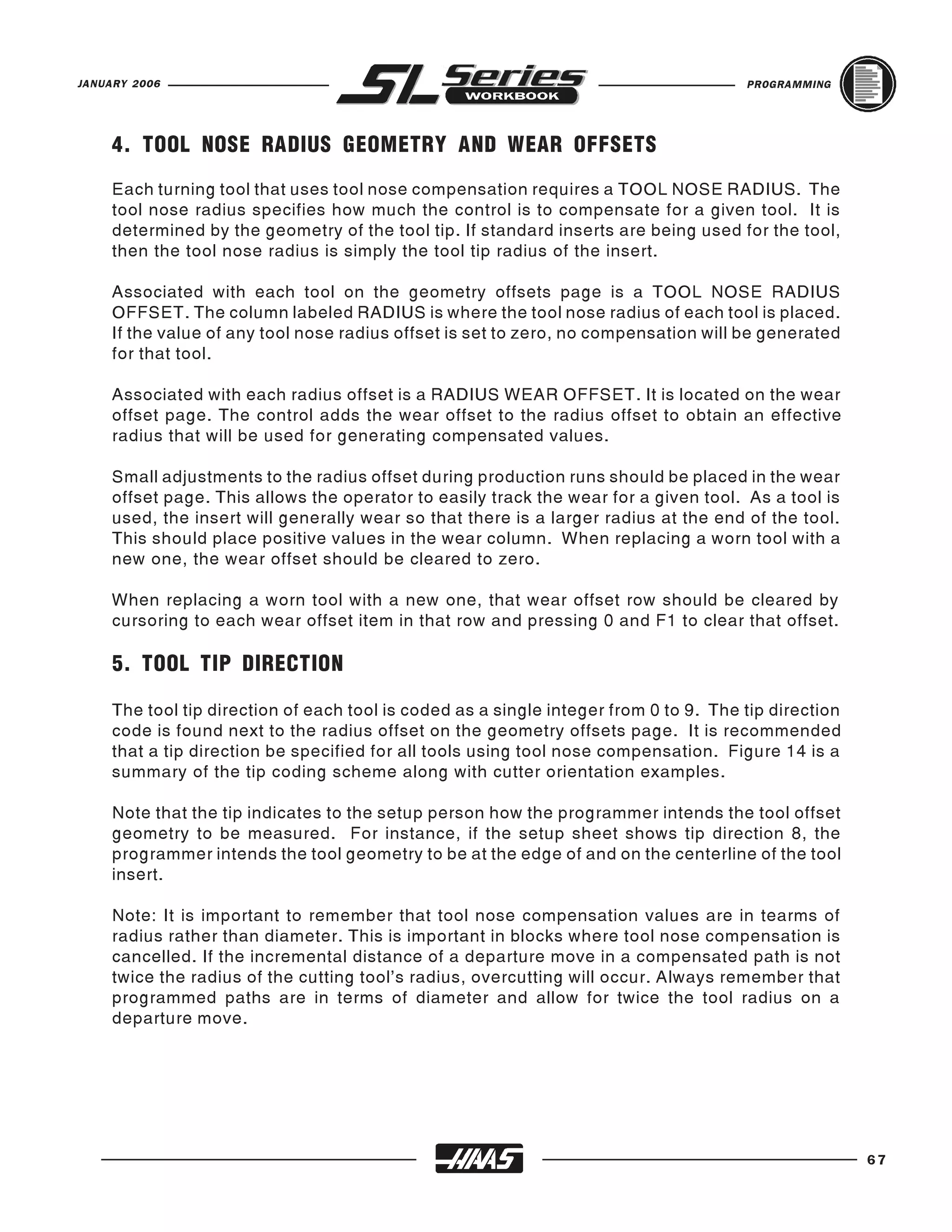 JANUARY 2006                                                                           PROGRAMMING




     4. TOOL NOSE RADIUS GEOMETRY AND WEAR OFFSETS
     Each turning tool that uses tool nose compensation requires a TOOL NOSE RADIUS. The
     tool nose radius specifies how much the control is to compensate for a given tool. It is
     determined by the geometry of the tool tip. If standard inserts are being used for the tool,
     then the tool nose radius is simply the tool tip radius of the insert.

     Associated with each tool on the geometry offsets page is a TOOL NOSE RADIUS
     OFFSET. The column labeled RADIUS is where the tool nose radius of each tool is placed.
     If the value of any tool nose radius offset is set to zero, no compensation will be generated
     for that tool.

     Associated with each radius offset is a RADIUS WEAR OFFSET. It is located on the wear
     offset page. The control adds the wear offset to the radius offset to obtain an effective
     radius that will be used for generating compensated values.

     Small adjustments to the radius offset during production runs should be placed in the wear
     offset page. This allows the operator to easily track the wear for a given tool. As a tool is
     used, the insert will generally wear so that there is a larger radius at the end of the tool.
     This should place positive values in the wear column. When replacing a worn tool with a
     new one, the wear offset should be cleared to zero.

     When replacing a worn tool with a new one, that wear offset row should be cleared by
     cursoring to each wear offset item in that row and pressing 0 and F1 to clear that offset.

     5. TOOL TIP DIRECTION

     The tool tip direction of each tool is coded as a single integer from 0 to 9. The tip direction
     code is found next to the radius offset on the geometry offsets page. It is recommended
     that a tip direction be specified for all tools using tool nose compensation. Figure 14 is a
     summary of the tip coding scheme along with cutter orientation examples.

     Note that the tip indicates to the setup person how the programmer intends the tool offset
     geometry to be measured. For instance, if the setup sheet shows tip direction 8, the
     programmer intends the tool geometry to be at the edge of and on the centerline of the tool
     insert.

     Note: It is important to remember that tool nose compensation values are in tearms of
     radius rather than diameter. This is important in blocks where tool nose compensation is
     cancelled. If the incremental distance of a departure move in a compensated path is not
     twice the radius of the cutting tool’s radius, overcutting will occur. Always remember that
     programmed paths are in terms of diameter and allow for twice the tool radius on a
     departure move.




                                                                                                       67
 