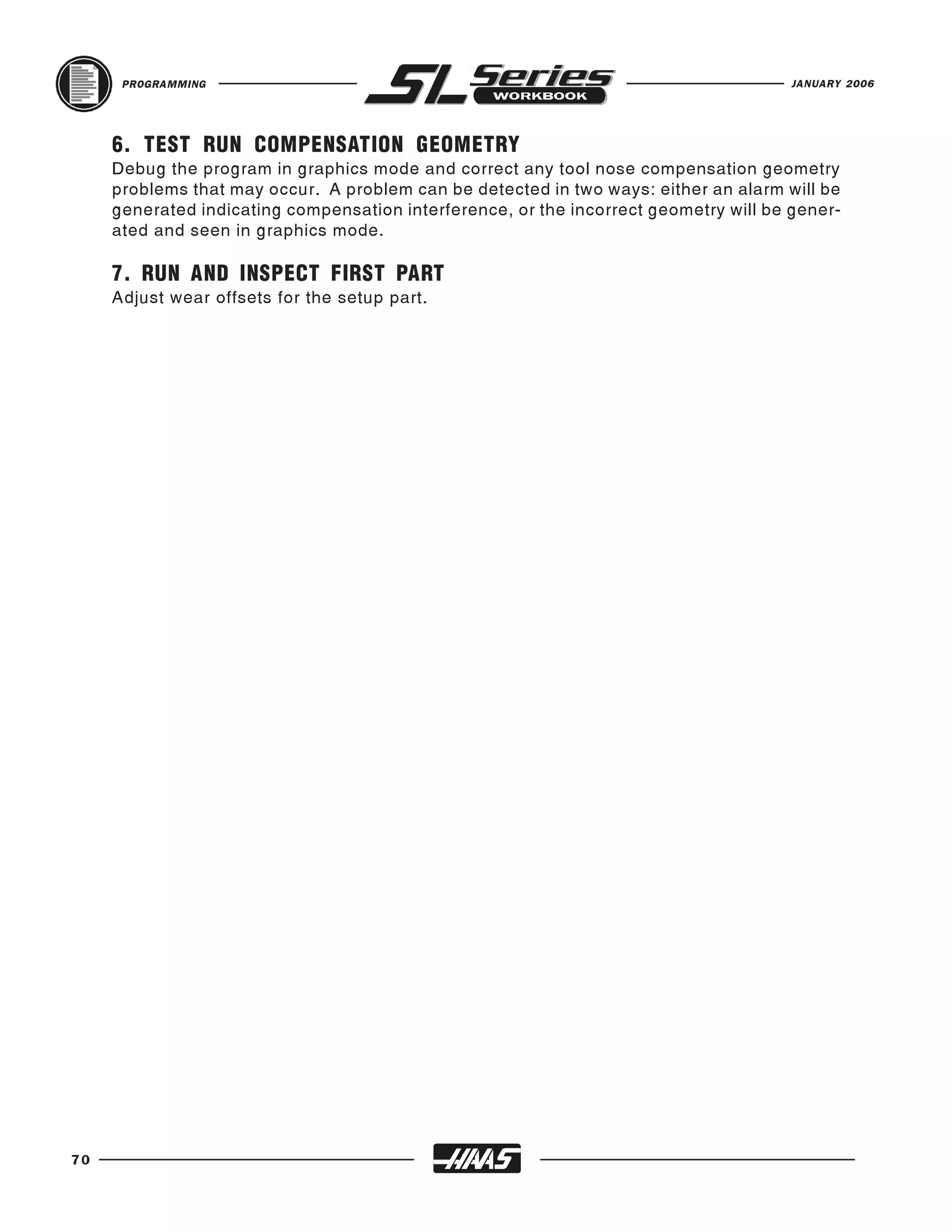 PROGRAMMING                                                                      JANUARY 2006




     6. TEST RUN COMPENSATION GEOMETRY
     Debug the program in graphics mode and correct any tool nose compensation geometry
     problems that may occur. A problem can be detected in two ways: either an alarm will be
     generated indicating compensation interference, or the incorrect geometry will be gener-
     ated and seen in graphics mode.

     7. RUN AND INSPECT FIRST PART
     Adjust wear offsets for the setup part.




70
 
