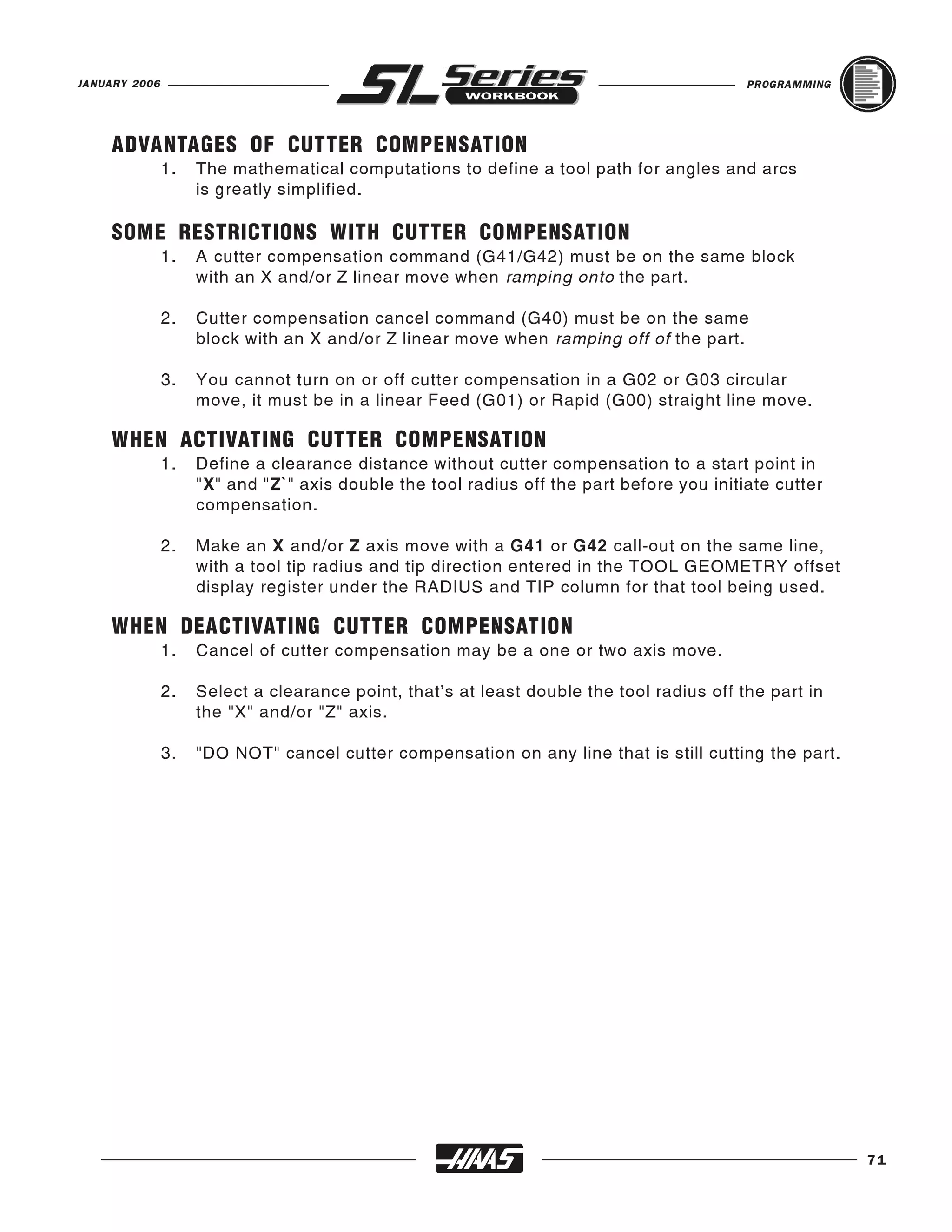 JANUARY 2006                                                                              PROGRAMMING




     ADVANTAGES OF CUTTER COMPENSATION
               1.   The mathematical computations to define a tool path for angles and arcs
                    is greatly simplified.

     SOME RESTRICTIONS WITH CUTTER COMPENSATION
               1.   A cutter compensation command (G41/G42) must be on the same block
                    with an X and/or Z linear move when ramping onto the part.

               2.   Cutter compensation cancel command (G40) must be on the same
                    block with an X and/or Z linear move when ramping off of the part.

               3.   You cannot turn on or off cutter compensation in a G02 or G03 circular
                    move, it must be in a linear Feed (G01) or Rapid (G00) straight line move.

     WHEN ACTIVATING CUTTER COMPENSATION
               1.   Define a clearance distance without cutter compensation to a start point in
                    "X" and "Z`" axis double the tool radius off the part before you initiate cutter
                    compensation.

               2.   Make an X and/or Z axis move with a G41 or G42 call-out on the same line,
                    with a tool tip radius and tip direction entered in the TOOL GEOMETRY offset
                    display register under the RADIUS and TIP column for that tool being used.

     WHEN DEACTIVATING CUTTER COMPENSATION
               1.   Cancel of cutter compensation may be a one or two axis move.

               2.   Select a clearance point, that’s at least double the tool radius off the part in
                    the "X" and/or "Z" axis.

               3.   "DO NOT" cancel cutter compensation on any line that is still cutting the part.




                                                                                                        71
 