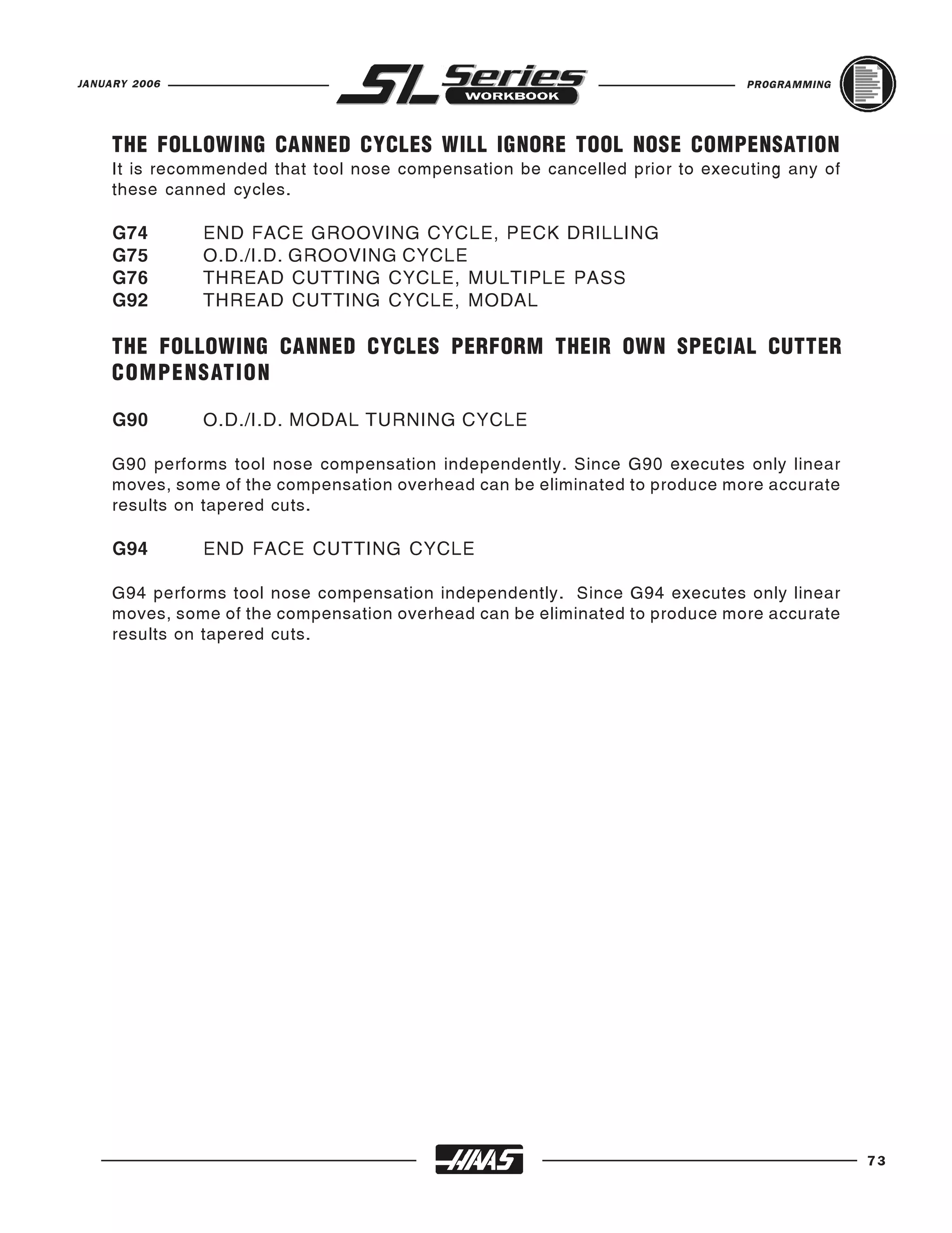 JANUARY 2006                                                                  PROGRAMMING




     THE FOLLOWING CANNED CYCLES WILL IGNORE TOOL NOSE COMPENSATION
     It is recommended that tool nose compensation be cancelled prior to executing any of
     these canned cycles.

     G74       END FACE GROOVING CYCLE, PECK DRILLING
     G75       O.D./I.D. GROOVING CYCLE
     G76       THREAD CUTTING CYCLE, MULTIPLE PASS
     G92       THREAD CUTTING CYCLE, MODAL

     THE FOLLOWING CANNED CYCLES PERFORM THEIR OWN SPECIAL CUTTER
     COMPENSATION

     G90       O.D./I.D. MODAL TURNING CYCLE

     G90 performs tool nose compensation independently. Since G90 executes only linear
     moves, some of the compensation overhead can be eliminated to produce more accurate
     results on tapered cuts.

     G94       END FACE CUTTING CYCLE

     G94 performs tool nose compensation independently. Since G94 executes only linear
     moves, some of the compensation overhead can be eliminated to produce more accurate
     results on tapered cuts.




                                                                                            73
 