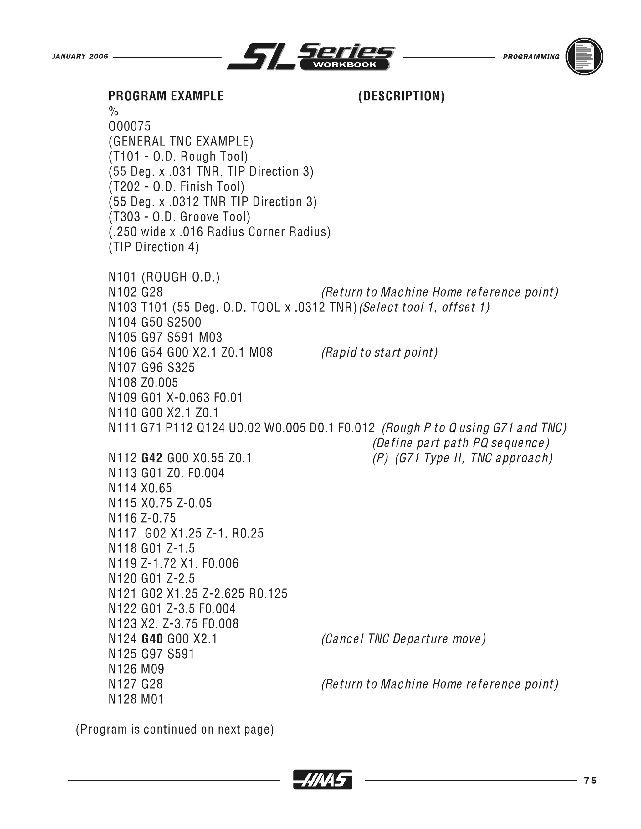 JANUARY 2006                                                                    PROGRAMMING




               PROGRAM EXAMPLE                           (DESCRIPTION)
               %
               O00075
               (GENERAL TNC EXAMPLE)
               (T101 - O.D. Rough Tool)
               (55 Deg. x .031 TNR, TIP Direction 3)
               (T202 - O.D. Finish Tool)
               (55 Deg. x .0312 TNR TIP Direction 3)
               (T303 - O.D. Groove Tool)
               (.250 wide x .016 Radius Corner Radius)
               (TIP Direction 4)

               N101 (ROUGH O.D.)
               N102 G28                           (Return to Machine Home reference point)
               N103 T101 (55 Deg. O.D. TOOL x .0312 TNR)(Select tool 1, offset 1)
               N104 G50 S2500
               N105 G97 S591 M03
               N106 G54 G00 X2.1 Z0.1 M08         (Rapid to start point)
               N107 G96 S325
               N108 Z0.005
               N109 G01 X-0.063 F0.01
               N110 G00 X2.1 Z0.1
               N111 G71 P112 Q124 U0.02 W0.005 D0.1 F0.012 (Rough P to Q using G71 and TNC)
                                                           (Define part path PQ sequence)
               N112 G42 G00 X0.55 Z0.1                     (P) (G71 Type II, TNC approach)
               N113 G01 Z0. F0.004
               N114 X0.65
               N115 X0.75 Z-0.05
               N116 Z-0.75
               N117 G02 X1.25 Z-1. R0.25
               N118 G01 Z-1.5
               N119 Z-1.72 X1. F0.006
               N120 G01 Z-2.5
               N121 G02 X1.25 Z-2.625 R0.125
               N122 G01 Z-3.5 F0.004
               N123 X2. Z-3.75 F0.008
               N124 G40 G00 X2.1                  (Cancel TNC Departure move)
               N125 G97 S591
               N126 M09
               N127 G28                           (Return to Machine Home reference point)
               N128 M01

     (Program is continued on next page)


                                                                                              75
 