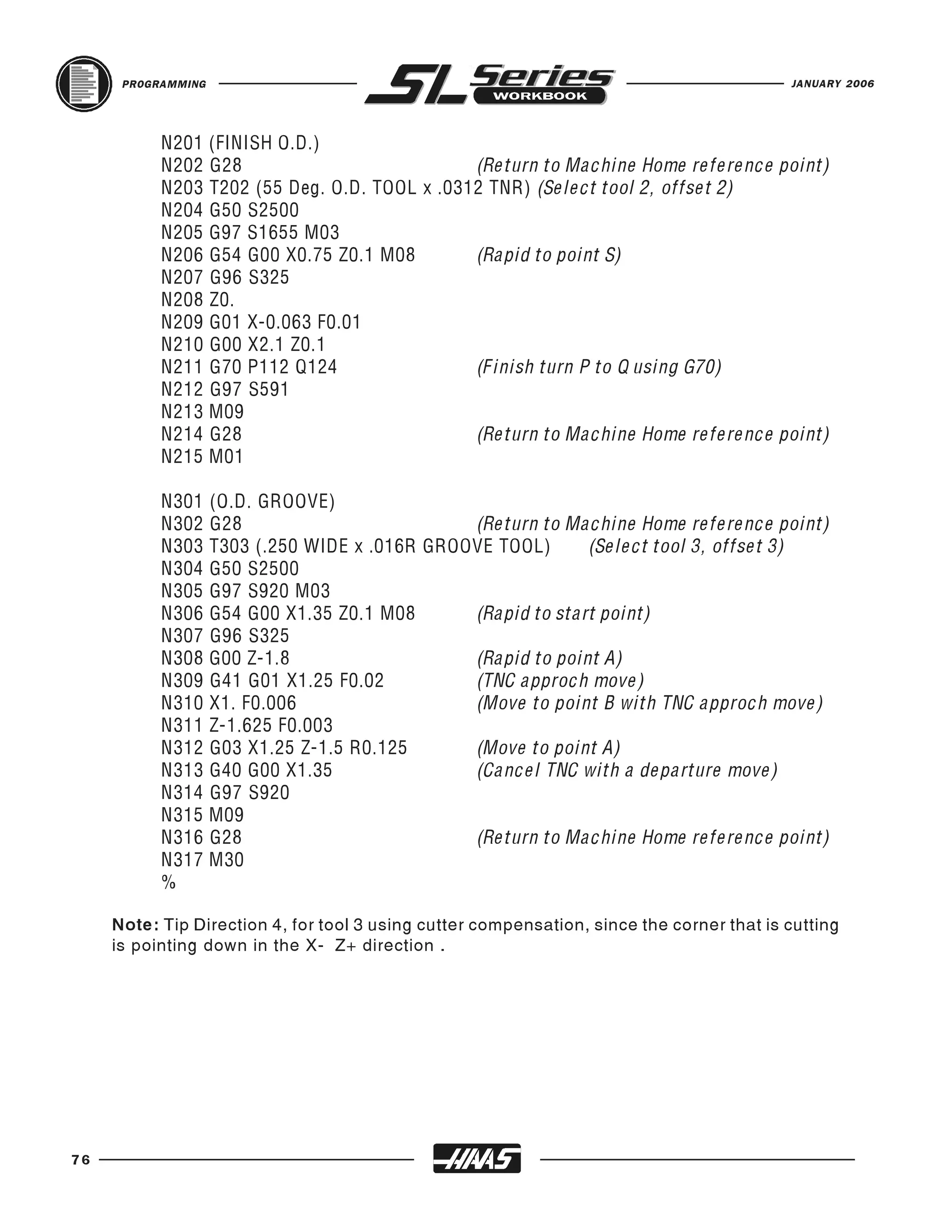 PROGRAMMING                                                                          JANUARY 2006




           N201 (FINISH O.D.)
           N202 G28                           (Return to Machine Home reference point)
           N203 T202 (55 Deg. O.D. TOOL x .0312 TNR) (Select tool 2, offset 2)
           N204 G50 S2500
           N205 G97 S1655 M03
           N206 G54 G00 X0.75 Z0.1 M08        (Rapid to point S)
           N207 G96 S325
           N208 Z0.
           N209 G01 X-0.063 F0.01
           N210 G00 X2.1 Z0.1
           N211 G70 P112 Q124                 (Finish turn P to Q using G70)
           N212 G97 S591
           N213 M09
           N214 G28                           (Return to Machine Home reference point)
           N215 M01

           N301     (O.D. GROOVE)
           N302     G28                         (Return to Machine Home reference point)
           N303     T303 (.250 WIDE x .016R GROOVE TOOL)      (Select tool 3, offset 3)
           N304     G50 S2500
           N305     G97 S920 M03
           N306     G54 G00 X1.35 Z0.1 M08      (Rapid to start point)
           N307     G96 S325
           N308     G00 Z-1.8                   (Rapid to point A)
           N309     G41 G01 X1.25 F0.02         (TNC approch move)
           N310     X1. F0.006                  (Move to point B with TNC approch move)
           N311     Z-1.625 F0.003
           N312     G03 X1.25 Z-1.5 R0.125      (Move to point A)
           N313     G40 G00 X1.35               (Cancel TNC with a departure move)
           N314     G97 S920
           N315     M09
           N316     G28                         (Return to Machine Home reference point)
           N317     M30
           %

     Note: Tip Direction 4, for tool 3 using cutter compensation, since the corner that is cutting
     is pointing down in the X- Z+ direction .




76
 