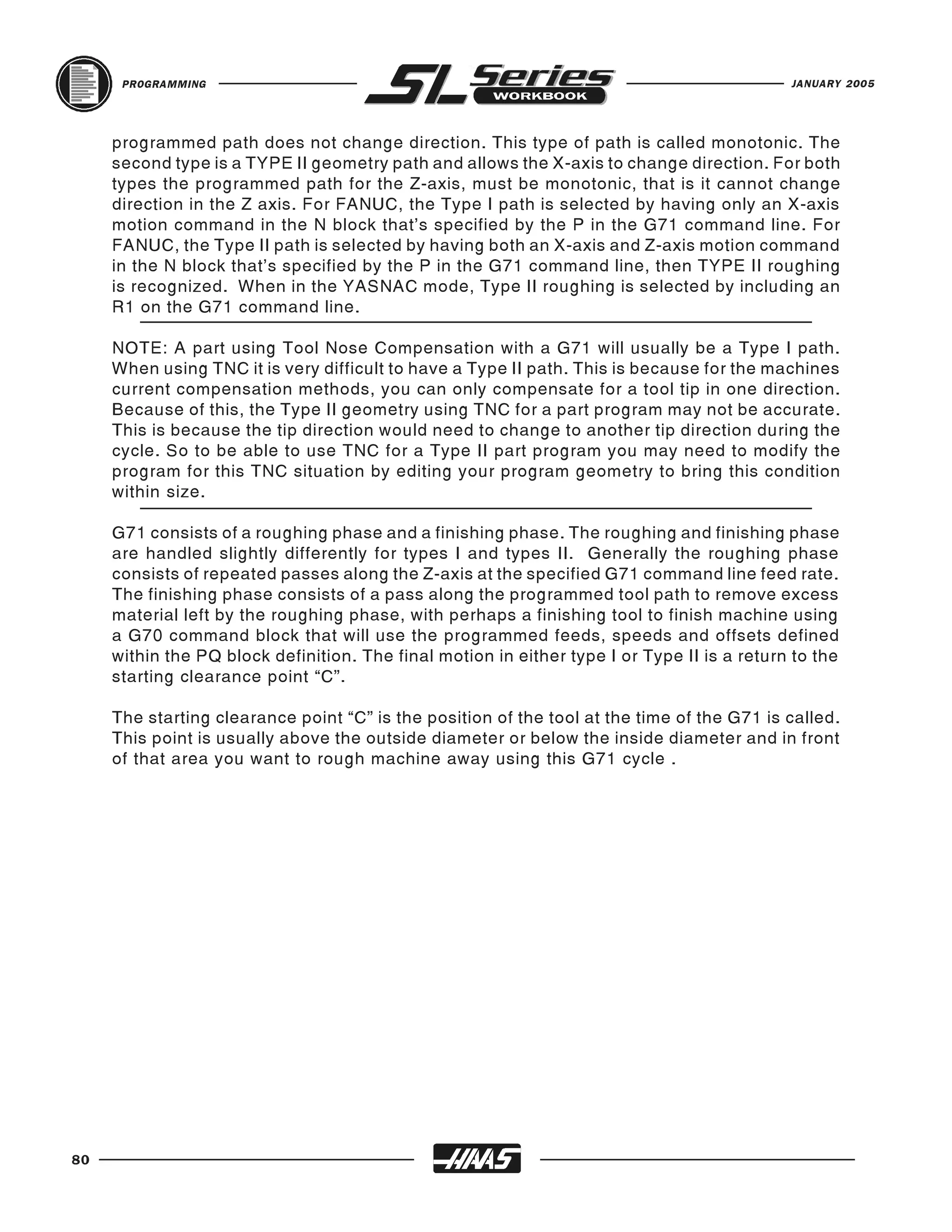 PROGRAMMING                                                                            JANUARY 2005




     programmed path does not change direction. This type of path is called monotonic. The
     second type is a TYPE II geometry path and allows the X-axis to change direction. For both
     types the programmed path for the Z-axis, must be monotonic, that is it cannot change
     direction in the Z axis. For FANUC, the Type I path is selected by having only an X-axis
     motion command in the N block that’s specified by the P in the G71 command line. For
     FANUC, the Type II path is selected by having both an X-axis and Z-axis motion command
     in the N block that’s specified by the P in the G71 command line, then TYPE II roughing
     is recognized. When in the YASNAC mode, Type II roughing is selected by including an
     R1 on the G71 command line.

     NOTE: A part using Tool Nose Compensation with a G71 will usually be a Type I path.
     When using TNC it is very difficult to have a Type II path. This is because for the machines
     current compensation methods, you can only compensate for a tool tip in one direction.
     Because of this, the Type II geometry using TNC for a part program may not be accurate.
     This is because the tip direction would need to change to another tip direction during the
     cycle. So to be able to use TNC for a Type II part program you may need to modify the
     program for this TNC situation by editing your program geometry to bring this condition
     within size.

     G71 consists of a roughing phase and a finishing phase. The roughing and finishing phase
     are handled slightly differently for types I and types II. Generally the roughing phase
     consists of repeated passes along the Z-axis at the specified G71 command line feed rate.
     The finishing phase consists of a pass along the programmed tool path to remove excess
     material left by the roughing phase, with perhaps a finishing tool to finish machine using
     a G70 command block that will use the programmed feeds, speeds and offsets defined
     within the PQ block definition. The final motion in either type I or Type II is a return to the
     starting clearance point “C”.

     The starting clearance point “C” is the position of the tool at the time of the G71 is called.
     This point is usually above the outside diameter or below the inside diameter and in front
     of that area you want to rough machine away using this G71 cycle .




80
 