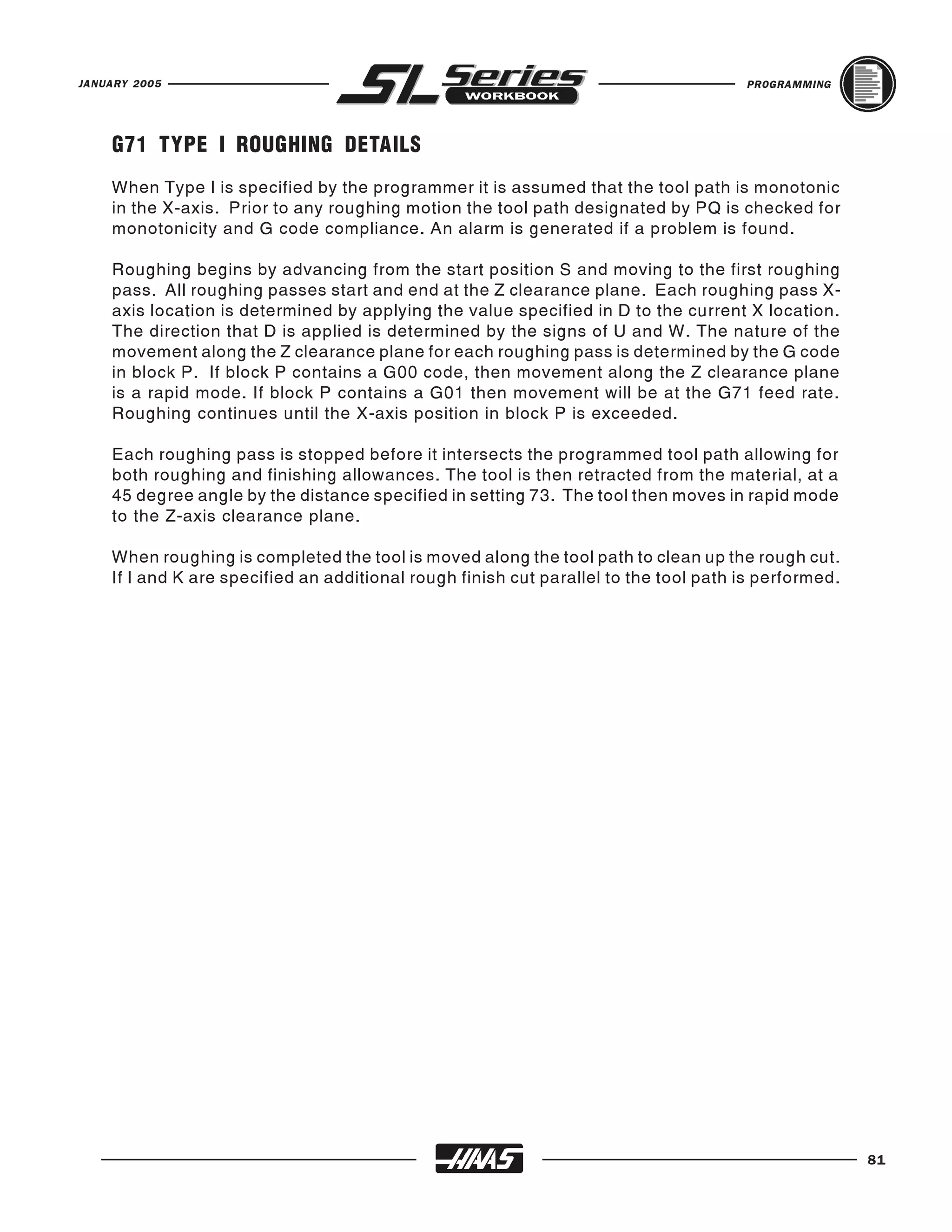 JANUARY 2005                                                                          PROGRAMMING




    G71 TYPE I ROUGHING DETAILS
    When Type I is specified by the programmer it is assumed that the tool path is monotonic
    in the X-axis. Prior to any roughing motion the tool path designated by PQ is checked for
    monotonicity and G code compliance. An alarm is generated if a problem is found.

    Roughing begins by advancing from the start position S and moving to the first roughing
    pass. All roughing passes start and end at the Z clearance plane. Each roughing pass X-
    axis location is determined by applying the value specified in D to the current X location.
    The direction that D is applied is determined by the signs of U and W. The nature of the
    movement along the Z clearance plane for each roughing pass is determined by the G code
    in block P. If block P contains a G00 code, then movement along the Z clearance plane
    is a rapid mode. If block P contains a G01 then movement will be at the G71 feed rate.
    Roughing continues until the X-axis position in block P is exceeded.

    Each roughing pass is stopped before it intersects the programmed tool path allowing for
    both roughing and finishing allowances. The tool is then retracted from the material, at a
    45 degree angle by the distance specified in setting 73. The tool then moves in rapid mode
    to the Z-axis clearance plane.

    When roughing is completed the tool is moved along the tool path to clean up the rough cut.
    If I and K are specified an additional rough finish cut parallel to the tool path is performed.




                                                                                                      81
 