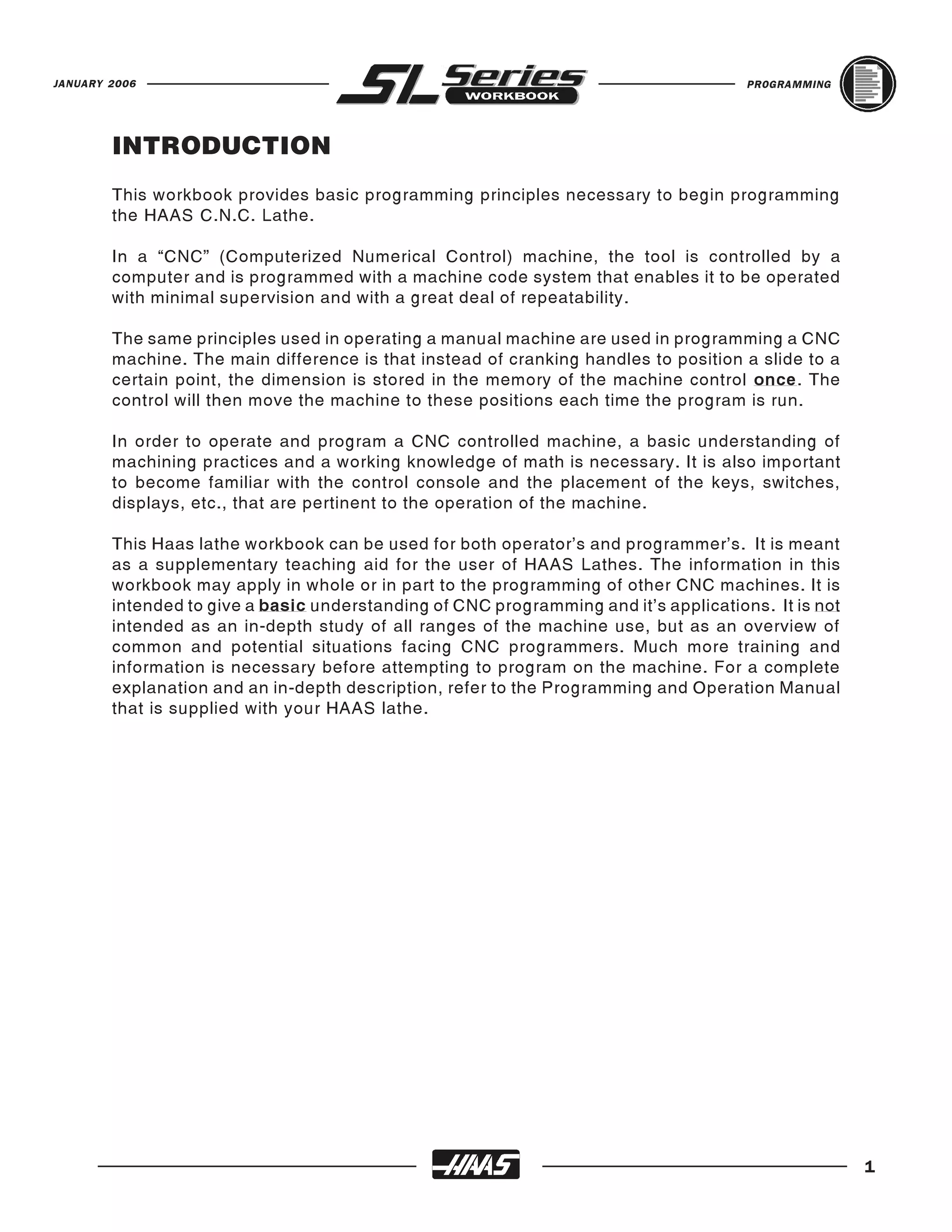 JANUARY 2006                                                                          PROGRAMMING




        INTRODUCTION
        This workbook provides basic programming principles necessary to begin programming
        the HAAS C.N.C. Lathe.

        In a “CNC” (Computerized Numerical Control) machine, the tool is controlled by a
        computer and is programmed with a machine code system that enables it to be operated
        with minimal supervision and with a great deal of repeatability.

        The same principles used in operating a manual machine are used in programming a CNC
        machine. The main difference is that instead of cranking handles to position a slide to a
        certain point, the dimension is stored in the memory of the machine control once. The
        control will then move the machine to these positions each time the program is run.

        In order to operate and program a CNC controlled machine, a basic understanding of
        machining practices and a working knowledge of math is necessary. It is also important
        to become familiar with the control console and the placement of the keys, switches,
        displays, etc., that are pertinent to the operation of the machine.

        This Haas lathe workbook can be used for both operator’s and programmer’s. It is meant
        as a supplementary teaching aid for the user of HAAS Lathes. The information in this
        workbook may apply in whole or in part to the programming of other CNC machines. It is
        intended to give a basic understanding of CNC programming and it’s applications. It is not
        intended as an in-depth study of all ranges of the machine use, but as an overview of
        common and potential situations facing CNC programmers. Much more training and
        information is necessary before attempting to program on the machine. For a complete
        explanation and an in-depth description, refer to the Programming and Operation Manual
        that is supplied with your HAAS lathe.




                                                                                                     1
 