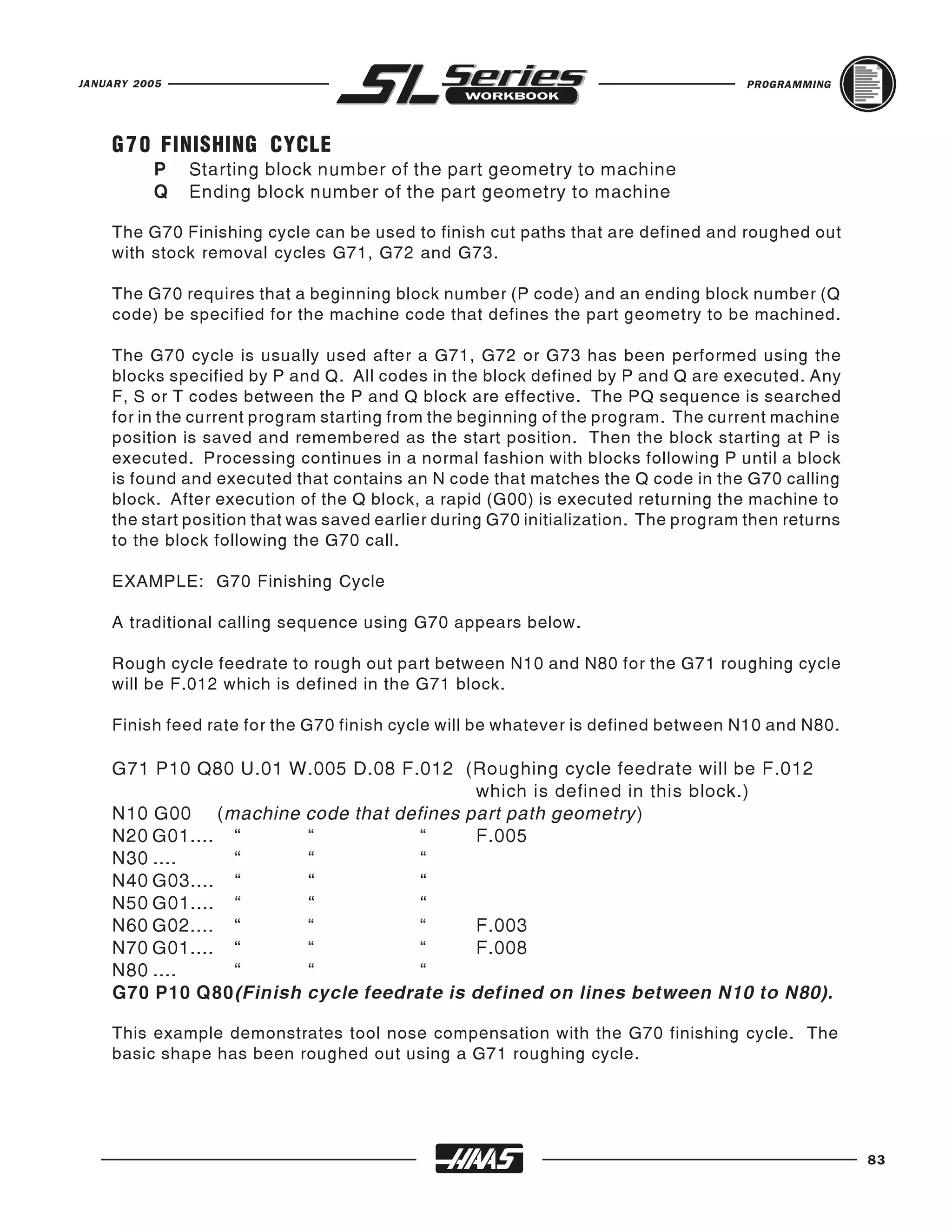JANUARY 2005                                                                        PROGRAMMING




    G 7 0 FINISHING CYCLE
          P    Starting block number of the part geometry to machine
          Q    Ending block number of the part geometry to machine

    The G70 Finishing cycle can be used to finish cut paths that are defined and roughed out
    with stock removal cycles G71, G72 and G73.

    The G70 requires that a beginning block number (P code) and an ending block number (Q
    code) be specified for the machine code that defines the part geometry to be machined.

    The G70 cycle is usually used after a G71, G72 or G73 has been performed using the
    blocks specified by P and Q. All codes in the block defined by P and Q are executed. Any
    F, S or T codes between the P and Q block are effective. The PQ sequence is searched
    for in the current program starting from the beginning of the program. The current machine
    position is saved and remembered as the start position. Then the block starting at P is
    executed. Processing continues in a normal fashion with blocks following P until a block
    is found and executed that contains an N code that matches the Q code in the G70 calling
    block. After execution of the Q block, a rapid (G00) is executed returning the machine to
    the start position that was saved earlier during G70 initialization. The program then returns
    to the block following the G70 call.

    EXAMPLE: G70 Finishing Cycle

    A traditional calling sequence using G70 appears below.

    Rough cycle feedrate to rough out part between N10 and N80 for the G71 roughing cycle
    will be F.012 which is defined in the G71 block.

    Finish feed rate for the G70 finish cycle will be whatever is defined between N10 and N80.

    G71 P10 Q80 U.01 W.005 D.08 F.012 (Roughing cycle feedrate will be F.012
                                         which is defined in this block.)
    N10 G00 (machine code that defines part path geometry )
    N20 G01.... “      “           “     F.005
    N30 ....    “      “           “
    N40 G03.... “      “           “
    N50 G01.... “      “           “
    N60 G02.... “      “           “     F.003
    N70 G01.... “      “           “     F.008
    N80 ....    “      “           “
    G70 P10 Q80(Finish cycle feedrate is defined on lines between N10 to N80).

    This example demonstrates tool nose compensation with the G70 finishing cycle. The
    basic shape has been roughed out using a G71 roughing cycle.




                                                                                                    83
 