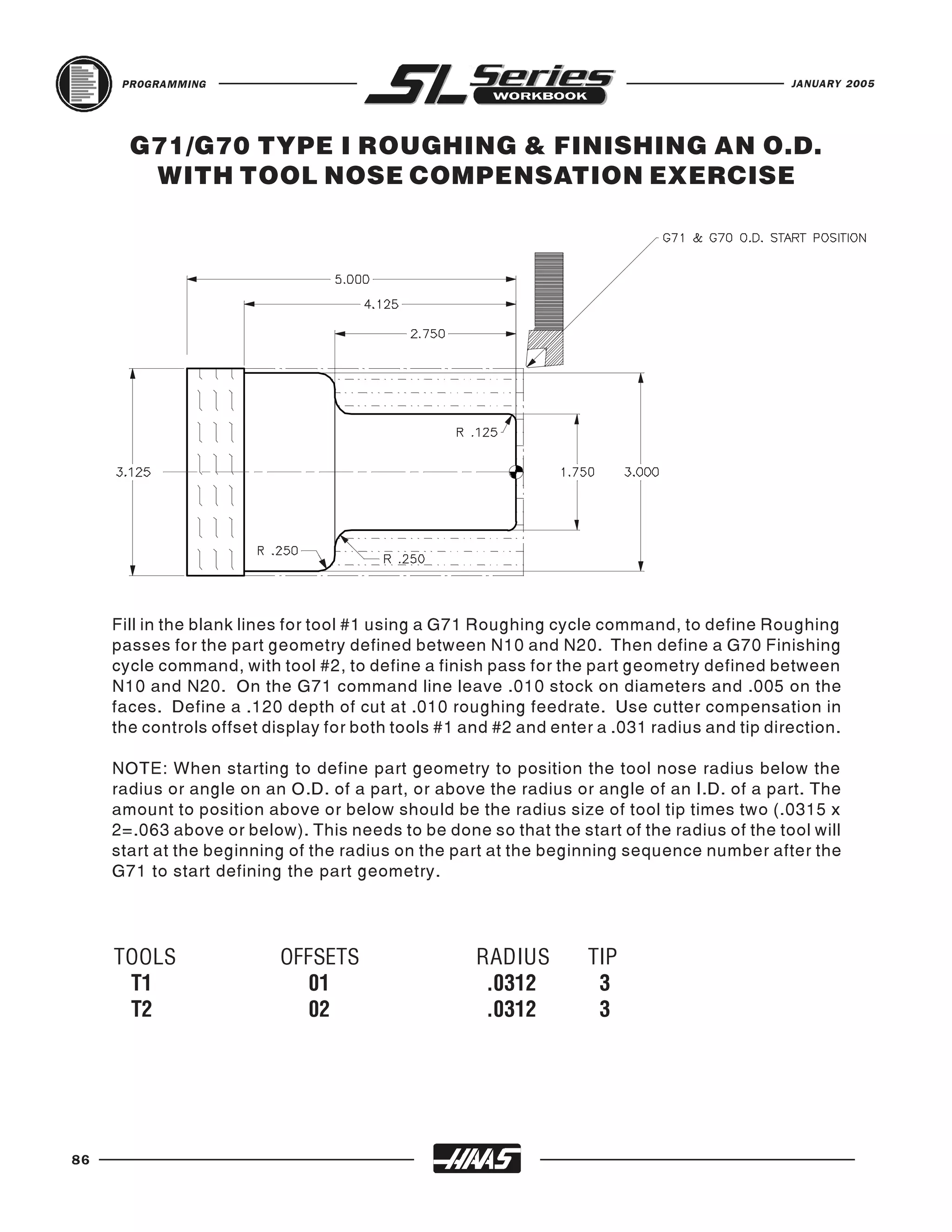 PROGRAMMING                                                                            JANUARY 2005




       G71/G70 TYPE I ROUGHING & FINISHING AN O.D.
        WITH TOOL NOSE COMPENSATION EXERCISE




     Fill in the blank lines for tool #1 using a G71 Roughing cycle command, to define Roughing
     passes for the part geometry defined between N10 and N20. Then define a G70 Finishing
     cycle command, with tool #2, to define a finish pass for the part geometry defined between
     N10 and N20. On the G71 command line leave .010 stock on diameters and .005 on the
     faces. Define a .120 depth of cut at .010 roughing feedrate. Use cutter compensation in
     the controls offset display for both tools #1 and #2 and enter a .031 radius and tip direction.

     NOTE: When starting to define part geometry to position the tool nose radius below the
     radius or angle on an O.D. of a part, or above the radius or angle of an I.D. of a part. The
     amount to position above or below should be the radius size of tool tip times two (.0315 x
     2=.063 above or below). This needs to be done so that the start of the radius of the tool will
     start at the beginning of the radius on the part at the beginning sequence number after the
     G71 to start defining the part geometry.




     TOOLS                OFFSETS                   RADIUS         TIP
      T1                     01                      .0312          3
      T2                     02                      .0312          3




86
 