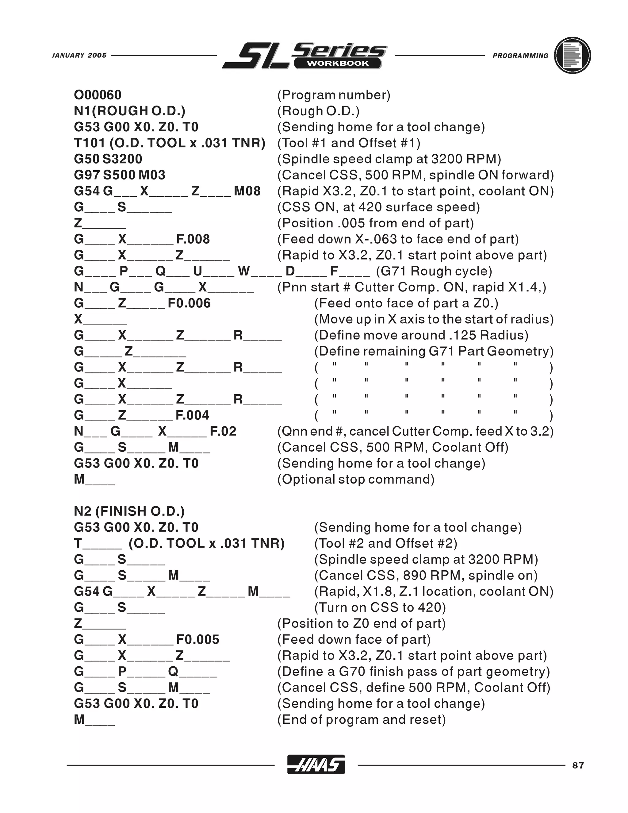 JANUARY 2005                                                          PROGRAMMING




    O00060                      (Program number)
    N1(ROUGH O.D.)              (Rough O.D.)
    G53 G00 X0. Z0. T0          (Sending home for a tool change)
    T101 (O.D. TOOL x .031 TNR) (Tool #1 and Offset #1)
    G50 S3200                   (Spindle speed clamp at 3200 RPM)
    G97 S500 M03                (Cancel CSS, 500 RPM, spindle ON forward)
    G54 G___ X_____ Z____ M08 (Rapid X3.2, Z0.1 to start point, coolant ON)
    G____ S______               (CSS ON, at 420 surface speed)
    Z______                     (Position .005 from end of part)
    G____ X______ F.008         (Feed down X-.063 to face end of part)
    G____ X______ Z______       (Rapid to X3.2, Z0.1 start point above part)
    G____ P___ Q___ U____ W____ D____ F____ (G71 Rough cycle)
    N___ G____ G____ X______    (Pnn start # Cutter Comp. ON, rapid X1.4,)
    G____ Z_____ F0.006               (Feed onto face of part a Z0.)
    X______                           (Move up in X axis to the start of radius)
    G____ X______ Z______ R_____      (Define move around .125 Radius)
    G_____ Z_______                   (Define remaining G71 Part Geometry)
    G____ X______ Z______ R_____      ( "     "      "     "      "       "    )
    G____ X______                     ( "     "      "     "      "       "    )
    G____ X______ Z______ R_____      ( "     "      "     "      "       "    )
    G____ Z______ F.004               ( "     "      "     "      "       "    )
    N___ G____ X_____ F.02      (Qnn end #, cancel Cutter Comp. feed X to 3.2)
    G____ S_____ M____          (Cancel CSS, 500 RPM, Coolant Off)
    G53 G00 X0. Z0. T0          (Sending home for a tool change)
    M____                       (Optional stop command)

    N2 (FINISH O.D.)
    G53 G00 X0. Z0. T0                (Sending home for a tool change)
    T_____ (O.D. TOOL x .031 TNR)     (Tool #2 and Offset #2)
    G____ S_____                      (Spindle speed clamp at 3200 RPM)
    G____ S_____ M____                (Cancel CSS, 890 RPM, spindle on)
    G54 G____ X_____ Z_____ M____     (Rapid, X1.8, Z.1 location, coolant ON)
    G____ S_____                      (Turn on CSS to 420)
    Z______                     (Position to Z0 end of part)
    G____ X______ F0.005        (Feed down face of part)
    G____ X______ Z______       (Rapid to X3.2, Z0.1 start point above part)
    G____ P_____ Q_____         (Define a G70 finish pass of part geometry)
    G____ S_____ M____          (Cancel CSS, define 500 RPM, Coolant Off)
    G53 G00 X0. Z0. T0          (Sending home for a tool change)
    M____                       (End of program and reset)


                                                                                    87
 