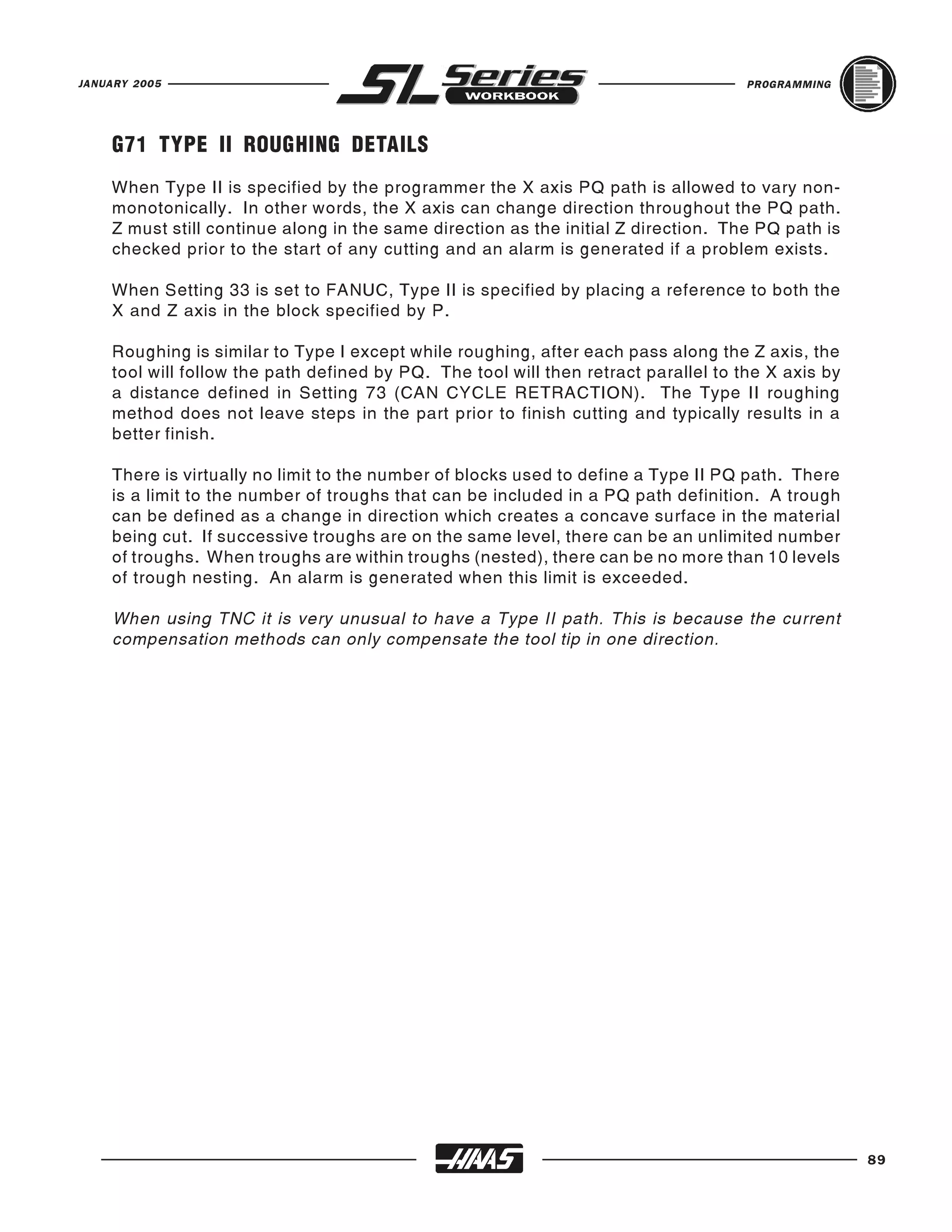 JANUARY 2005                                                                         PROGRAMMING




    G71 TYPE II ROUGHING DETAILS
    When Type II is specified by the programmer the X axis PQ path is allowed to vary non-
    monotonically. In other words, the X axis can change direction throughout the PQ path.
    Z must still continue along in the same direction as the initial Z direction. The PQ path is
    checked prior to the start of any cutting and an alarm is generated if a problem exists.

    When Setting 33 is set to FANUC, Type II is specified by placing a reference to both the
    X and Z axis in the block specified by P.

    Roughing is similar to Type I except while roughing, after each pass along the Z axis, the
    tool will follow the path defined by PQ. The tool will then retract parallel to the X axis by
    a distance defined in Setting 73 (CAN CYCLE RETRACTION). The Type II roughing
    method does not leave steps in the part prior to finish cutting and typically results in a
    better finish.

    There is virtually no limit to the number of blocks used to define a Type II PQ path. There
    is a limit to the number of troughs that can be included in a PQ path definition. A trough
    can be defined as a change in direction which creates a concave surface in the material
    being cut. If successive troughs are on the same level, there can be an unlimited number
    of troughs. When troughs are within troughs (nested), there can be no more than 10 levels
    of trough nesting. An alarm is generated when this limit is exceeded.

    When using TNC it is very unusual to have a Type II path. This is because the current
    compensation methods can only compensate the tool tip in one direction.




                                                                                                    89
 