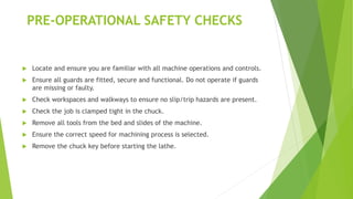 PRE-OPERATIONAL SAFETY CHECKS
Locate and ensure you are familiar with all machine operations and controls.
Ensure all guards are fitted, secure and functional. Do not operate if guards
are missing or faulty.
Check workspaces and walkways to ensure no slip/trip hazards are present.
Check the job is clamped tight in the chuck.
Remove all tools from the bed and slides of the machine.
Ensure the correct speed for machining process is selected.
Remove the chuck key before starting the lathe.