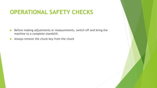 OPERATIONAL SAFETY CHECKS
Before making adjustments or measurements, switch off and bring the
machine to a complete standstill.
Always remove the chuck key from the chuck
