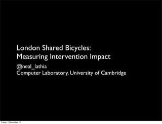 London Shared Bicycles:
                Measuring Intervention Impact
                @neal_lathia
                Computer Laboratory, University of Cambridge




Friday, 7 December 12
 