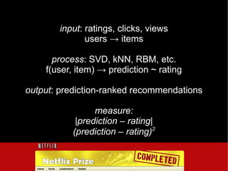 input: ratings, clicks, views
              users → items

      process: SVD, kNN, RBM, etc.
    f(user, item) → prediction ~ rating

output: prediction-ranked recommendations

                 measure:
            |prediction – rating|
                                 2
           (prediction – rating)
 
