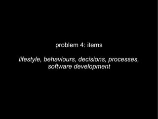 problem 4: items

lifestyle, behaviours, decisions, processes,
            software development
 