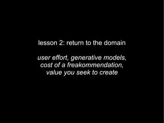 lesson 2: return to the domain

user effort, generative models,
 cost of a freakommendation,
   value you seek to create
 