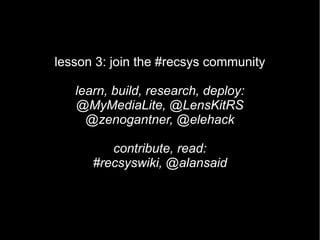 lesson 3: join the #recsys community

   learn, build, research, deploy:
   @MyMediaLite, @LensKitRS
     @zenogantner, @elehack

         contribute, read:
      #recsyswiki, @alansaid
 