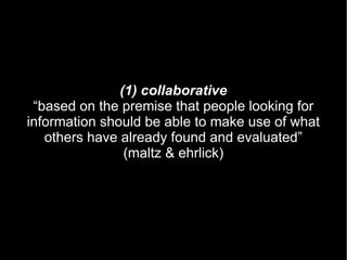 (1) collaborative
 “based on the premise that people looking for
information should be able to make use of what
   others have already found and evaluated”
                (maltz & ehrlick)
 