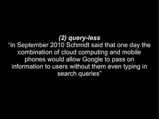 (2) query-less
“in September 2010 Schmidt said that one day the
     combination of cloud computing and mobile
       phones would allow Google to pass on
  information to users without them even typing in
                   search queries”
 