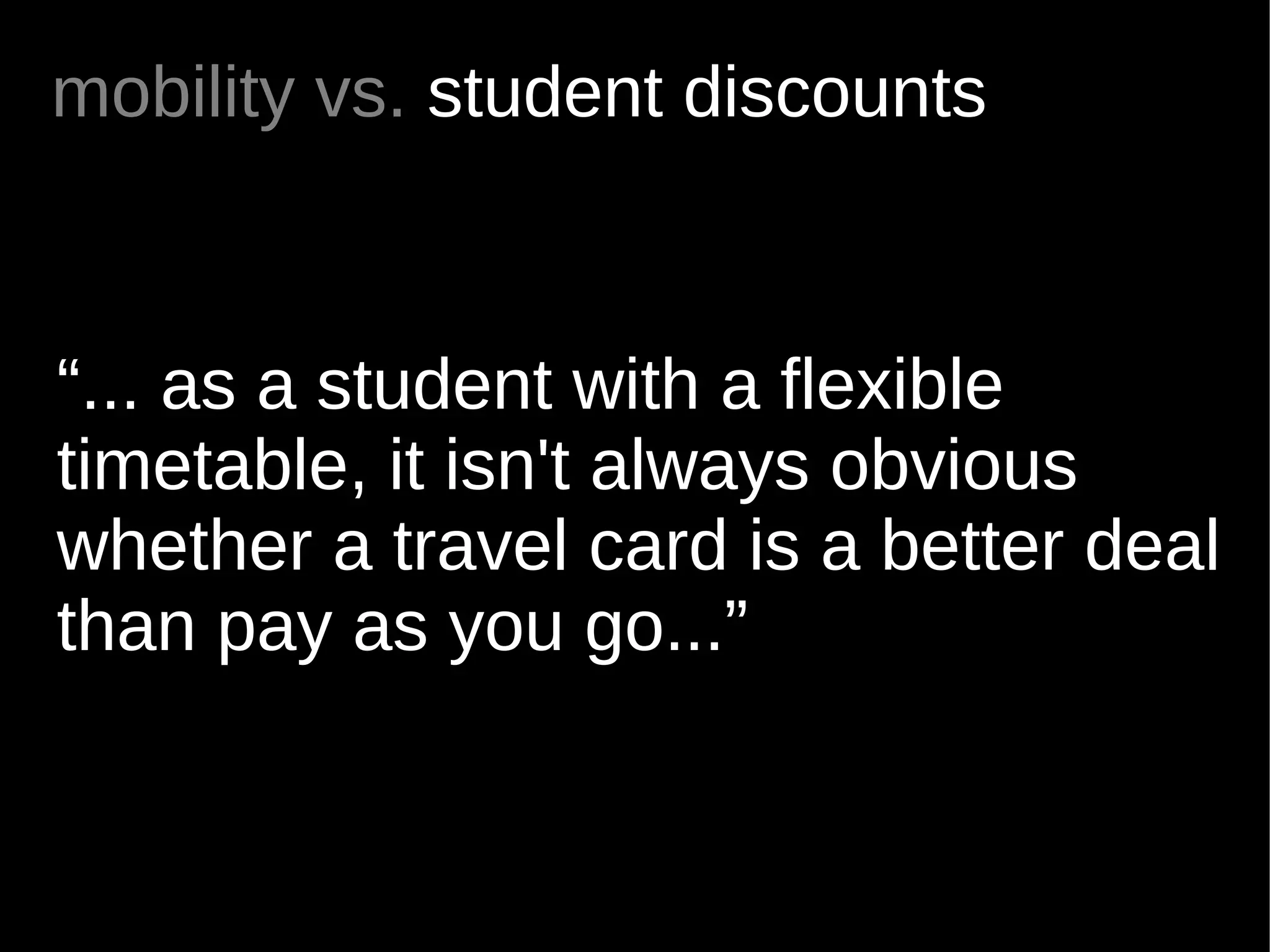 mobility vs. student discounts



“... as a student with a flexible
timetable, it isn't always obvious
whether a travel card is a better deal
than pay as you go...”
 