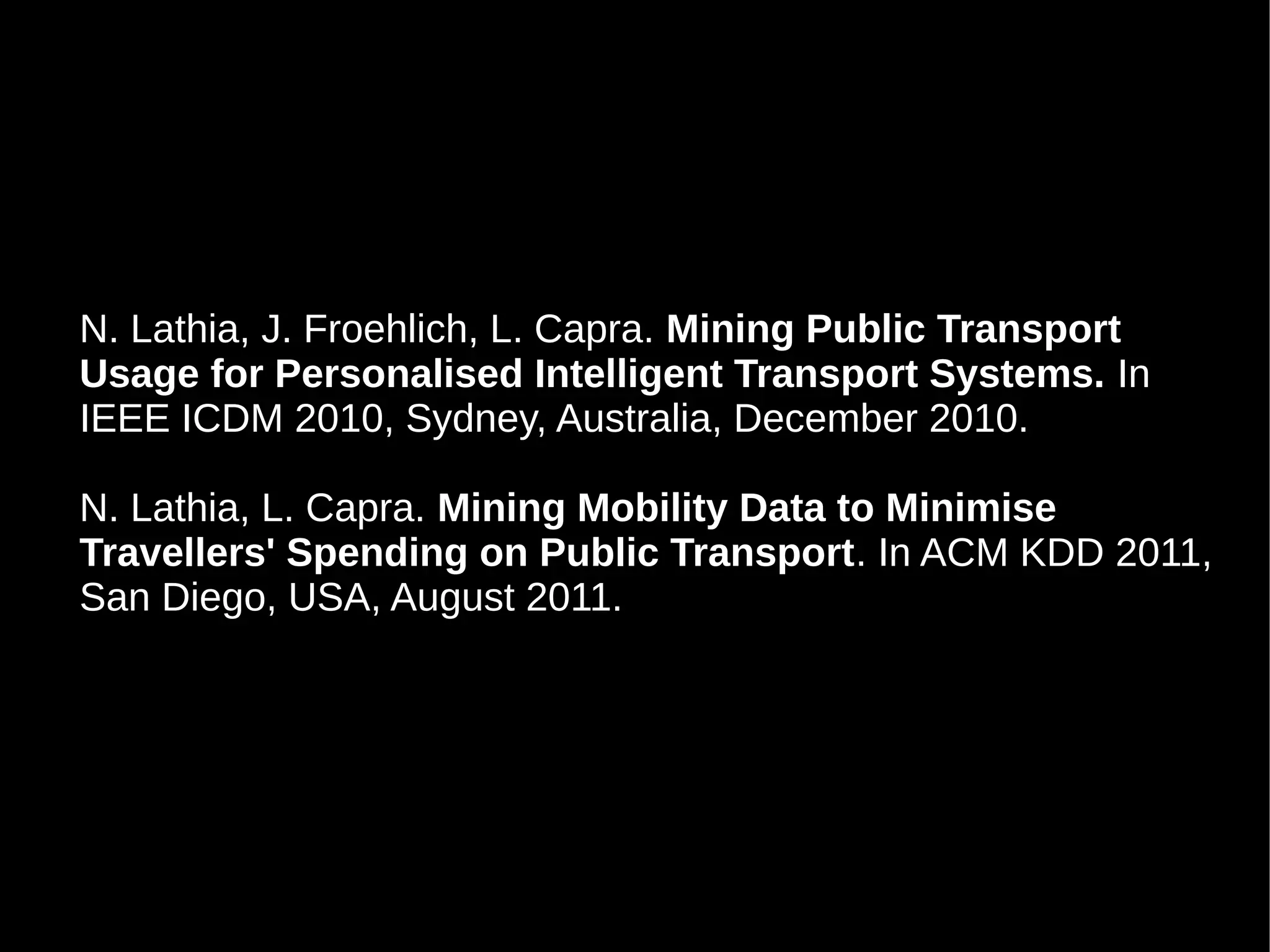 N. Lathia, J. Froehlich, L. Capra. Mining Public Transport
Usage for Personalised Intelligent Transport Systems. In
IEEE ICDM 2010, Sydney, Australia, December 2010.

N. Lathia, L. Capra. Mining Mobility Data to Minimise
Travellers' Spending on Public Transport. In ACM KDD 2011,
San Diego, USA, August 2011.
 