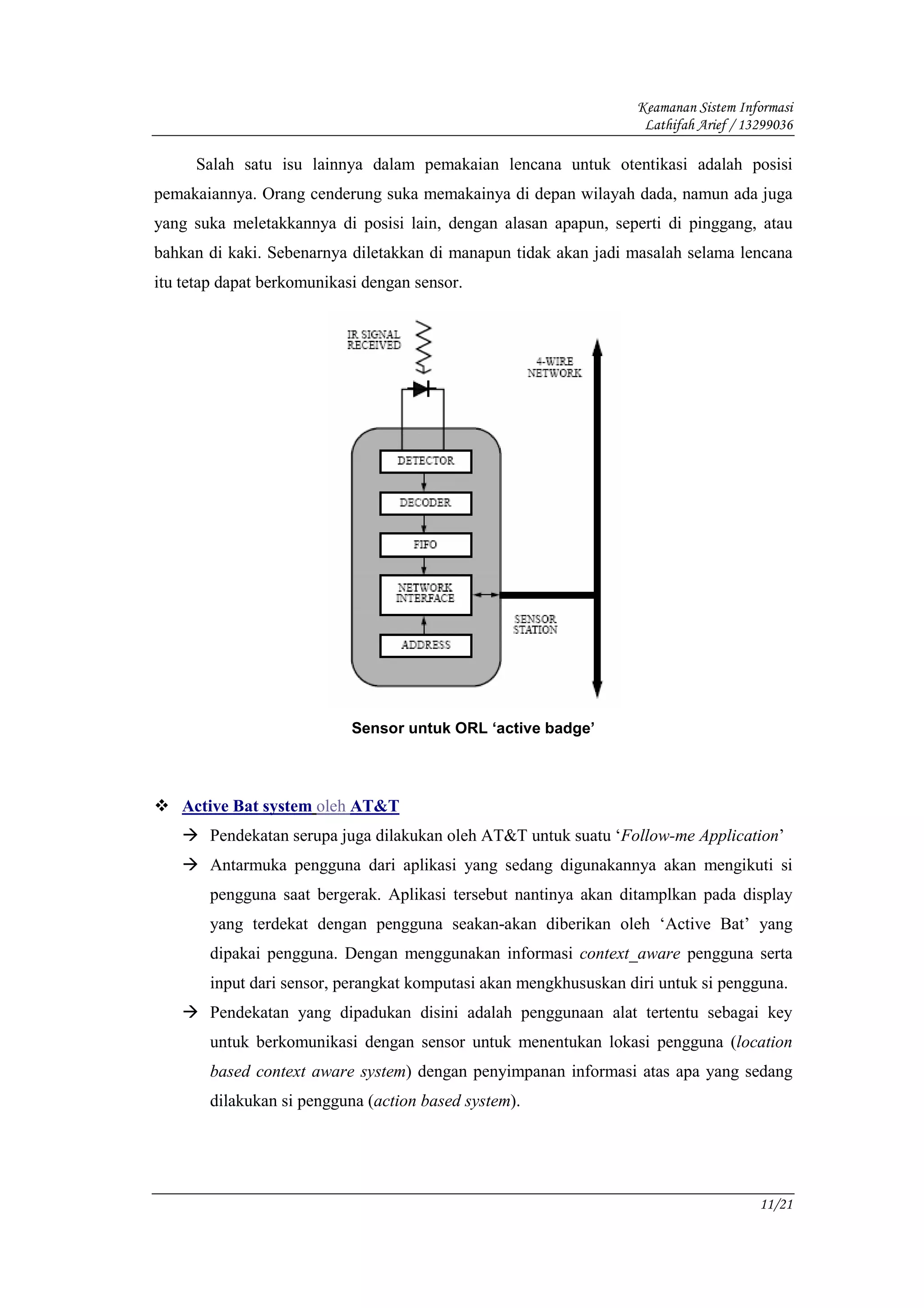 Keamanan Sistem Informasi
                                                                   Lathifah Arief / 13299036

     Salah satu isu lainnya dalam pemakaian lencana untuk otentikasi adalah posisi
pemakaiannya. Orang cenderung suka memakainya di depan wilayah dada, namun ada juga
yang suka meletakkannya di posisi lain, dengan alasan apapun, seperti di pinggang, atau
bahkan di kaki. Sebenarnya diletakkan di manapun tidak akan jadi masalah selama lencana
itu tetap dapat berkomunikasi dengan sensor.




                            Sensor untuk ORL ‘active badge’




   Active Bat system oleh AT&T
       Pendekatan serupa juga dilakukan oleh AT&T untuk suatu ‘Follow-me Application’
       Antarmuka pengguna dari aplikasi yang sedang digunakannya akan mengikuti si
       pengguna saat bergerak. Aplikasi tersebut nantinya akan ditamplkan pada display
       yang terdekat dengan pengguna seakan-akan diberikan oleh ‘Active Bat’ yang
       dipakai pengguna. Dengan menggunakan informasi context_aware pengguna serta
       input dari sensor, perangkat komputasi akan mengkhususkan diri untuk si pengguna.
       Pendekatan yang dipadukan disini adalah penggunaan alat tertentu sebagai key
       untuk berkomunikasi dengan sensor untuk menentukan lokasi pengguna (location
       based context aware system) dengan penyimpanan informasi atas apa yang sedang
       dilakukan si pengguna (action based system).




                                                                                      11/21
 