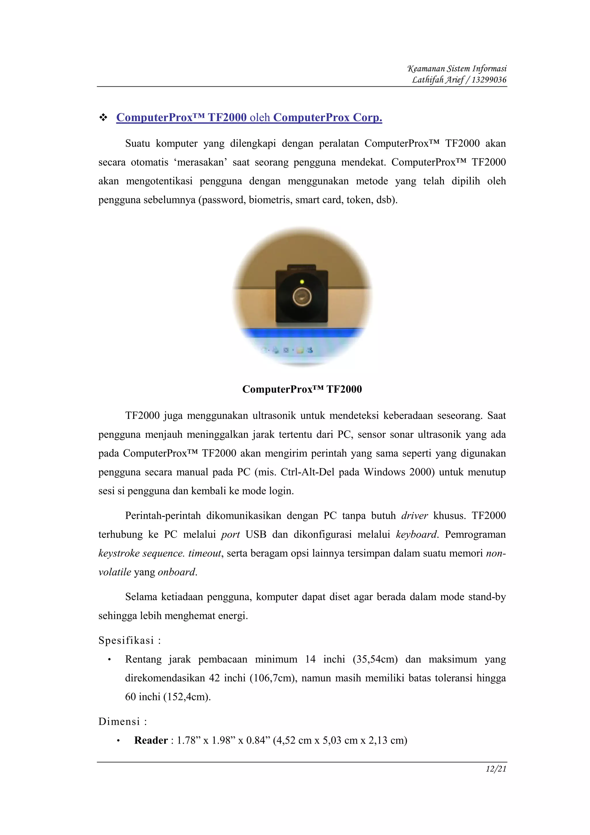 Keamanan Sistem Informasi
                                                                      Lathifah Arief / 13299036


     ComputerProx™ TF2000 oleh ComputerProx Corp.

         Suatu komputer yang dilengkapi dengan peralatan ComputerProx™ TF2000 akan
secara otomatis ‘merasakan’ saat seorang pengguna mendekat. ComputerProx™ TF2000
akan mengotentikasi pengguna dengan menggunakan metode yang telah dipilih oleh
pengguna sebelumnya (password, biometris, smart card, token, dsb).




                                 ComputerProx™ TF2000

         TF2000 juga menggunakan ultrasonik untuk mendeteksi keberadaan seseorang. Saat
pengguna menjauh meninggalkan jarak tertentu dari PC, sensor sonar ultrasonik yang ada
pada ComputerProx™ TF2000 akan mengirim perintah yang sama seperti yang digunakan
pengguna secara manual pada PC (mis. Ctrl-Alt-Del pada Windows 2000) untuk menutup
sesi si pengguna dan kembali ke mode login.

         Perintah-perintah dikomunikasikan dengan PC tanpa butuh driver khusus. TF2000
terhubung ke PC melalui port USB dan dikonfigurasi melalui keyboard. Pemrograman
keystroke sequence. timeout, serta beragam opsi lainnya tersimpan dalam suatu memori non-
volatile yang onboard.

         Selama ketiadaan pengguna, komputer dapat diset agar berada dalam mode stand-by
sehingga lebih menghemat energi.

Spesifikasi :
 •       Rentang jarak pembacaan minimum 14 inchi (35,54cm) dan maksimum yang
         direkomendasikan 42 inchi (106,7cm), namun masih memiliki batas toleransi hingga
         60 inchi (152,4cm).

Dimensi :
     •    Reader : 1.78” x 1.98” x 0.84” (4,52 cm x 5,03 cm x 2,13 cm)

                                                                                         12/21
 