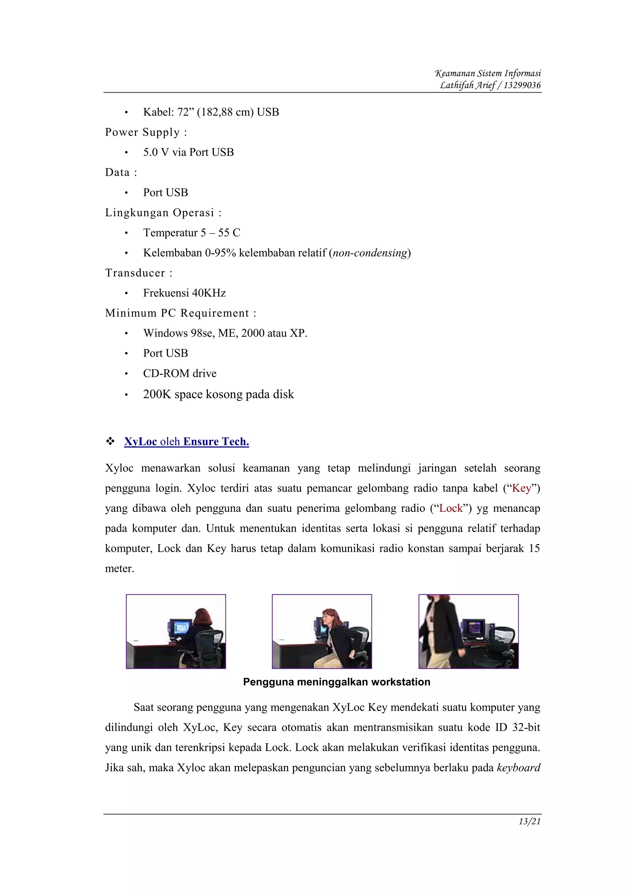 Keamanan Sistem Informasi
                                                                    Lathifah Arief / 13299036

   •     Kabel: 72” (182,88 cm) USB
Power Supply :
   •     5.0 V via Port USB
Data :
   •     Port USB
Lingkungan Operasi :
   •     Temperatur 5 – 55 C
   •     Kelembaban 0-95% kelembaban relatif (non-condensing)
Transducer :
   •     Frekuensi 40KHz
Minimum PC Requirement :
   •     Windows 98se, ME, 2000 atau XP.
   •     Port USB
   •     CD-ROM drive
   •     200K space kosong pada disk


   XyLoc oleh Ensure Tech.

Xyloc menawarkan solusi keamanan yang tetap melindungi jaringan setelah seorang
pengguna login. Xyloc terdiri atas suatu pemancar gelombang radio tanpa kabel (“Key”)
yang dibawa oleh pengguna dan suatu penerima gelombang radio (“Lock”) yg menancap
pada komputer dan. Untuk menentukan identitas serta lokasi si pengguna relatif terhadap
komputer, Lock dan Key harus tetap dalam komunikasi radio konstan sampai berjarak 15
meter.




                               Pengguna meninggalkan workstation

       Saat seorang pengguna yang mengenakan XyLoc Key mendekati suatu komputer yang
dilindungi oleh XyLoc, Key secara otomatis akan mentransmisikan suatu kode ID 32-bit
yang unik dan terenkripsi kepada Lock. Lock akan melakukan verifikasi identitas pengguna.
Jika sah, maka Xyloc akan melepaskan penguncian yang sebelumnya berlaku pada keyboard



                                                                                       13/21
 