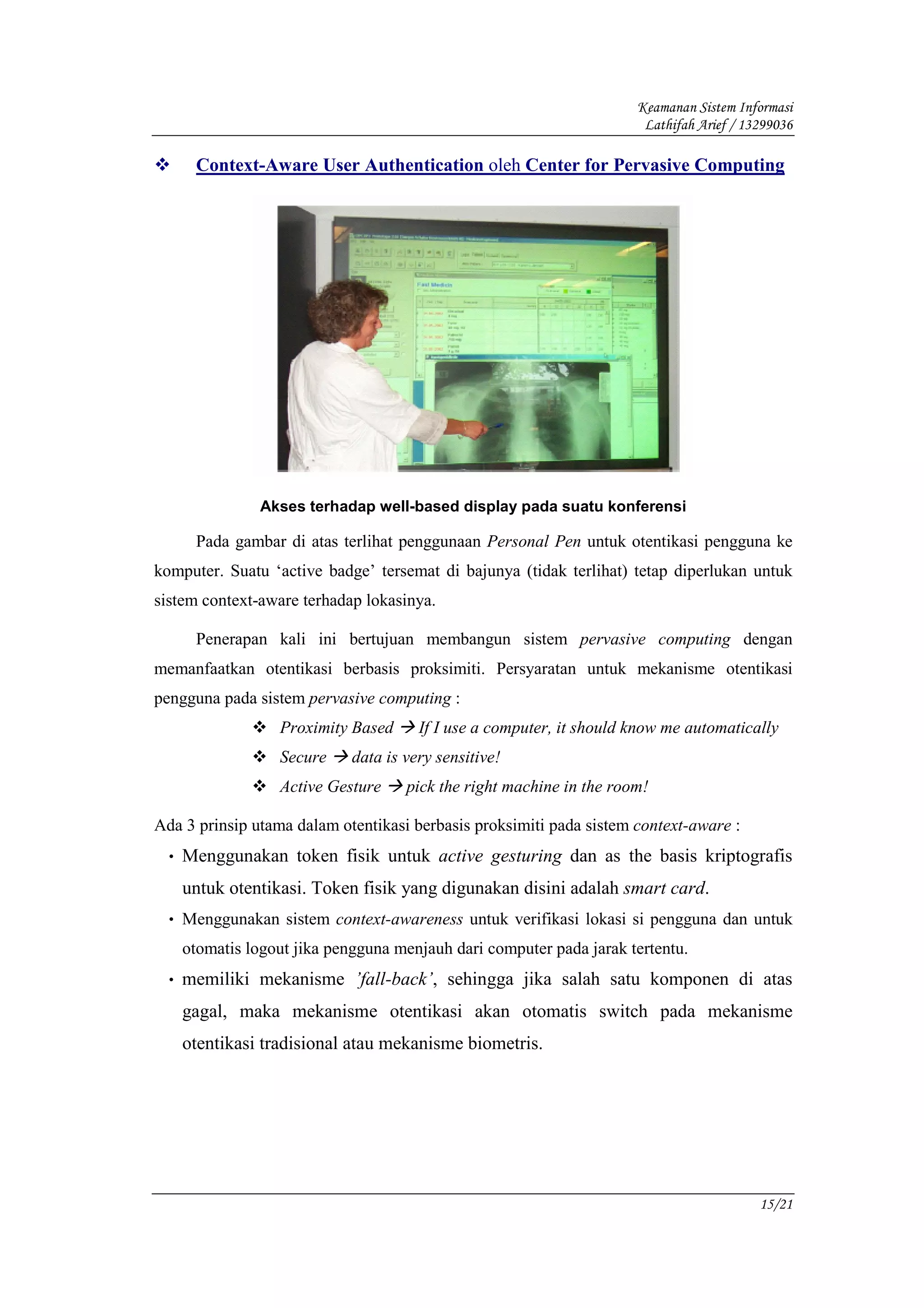 Keamanan Sistem Informasi
                                                                        Lathifah Arief / 13299036

       Context-Aware User Authentication oleh Center for Pervasive Computing




                 Akses terhadap well-based display pada suatu konferensi

       Pada gambar di atas terlihat penggunaan Personal Pen untuk otentikasi pengguna ke
komputer. Suatu ‘active badge’ tersemat di bajunya (tidak terlihat) tetap diperlukan untuk
sistem context-aware terhadap lokasinya.

       Penerapan kali ini bertujuan membangun sistem pervasive computing dengan
memanfaatkan otentikasi berbasis proksimiti. Persyaratan untuk mekanisme otentikasi
pengguna pada sistem pervasive computing :
                   Proximity Based      If I use a computer, it should know me automatically
                   Secure     data is very sensitive!
                   Active Gesture     pick the right machine in the room!

Ada 3 prinsip utama dalam otentikasi berbasis proksimiti pada sistem context-aware :
  •   Menggunakan token fisik untuk active gesturing dan as the basis kriptografis
      untuk otentikasi. Token fisik yang digunakan disini adalah smart card.
  • Menggunakan sistem context-awareness untuk verifikasi lokasi si pengguna dan untuk
      otomatis logout jika pengguna menjauh dari computer pada jarak tertentu.
  •   memiliki mekanisme ’fall-back’, sehingga jika salah satu komponen di atas
      gagal, maka mekanisme otentikasi akan otomatis switch pada mekanisme
      otentikasi tradisional atau mekanisme biometris.




                                                                                           15/21
 