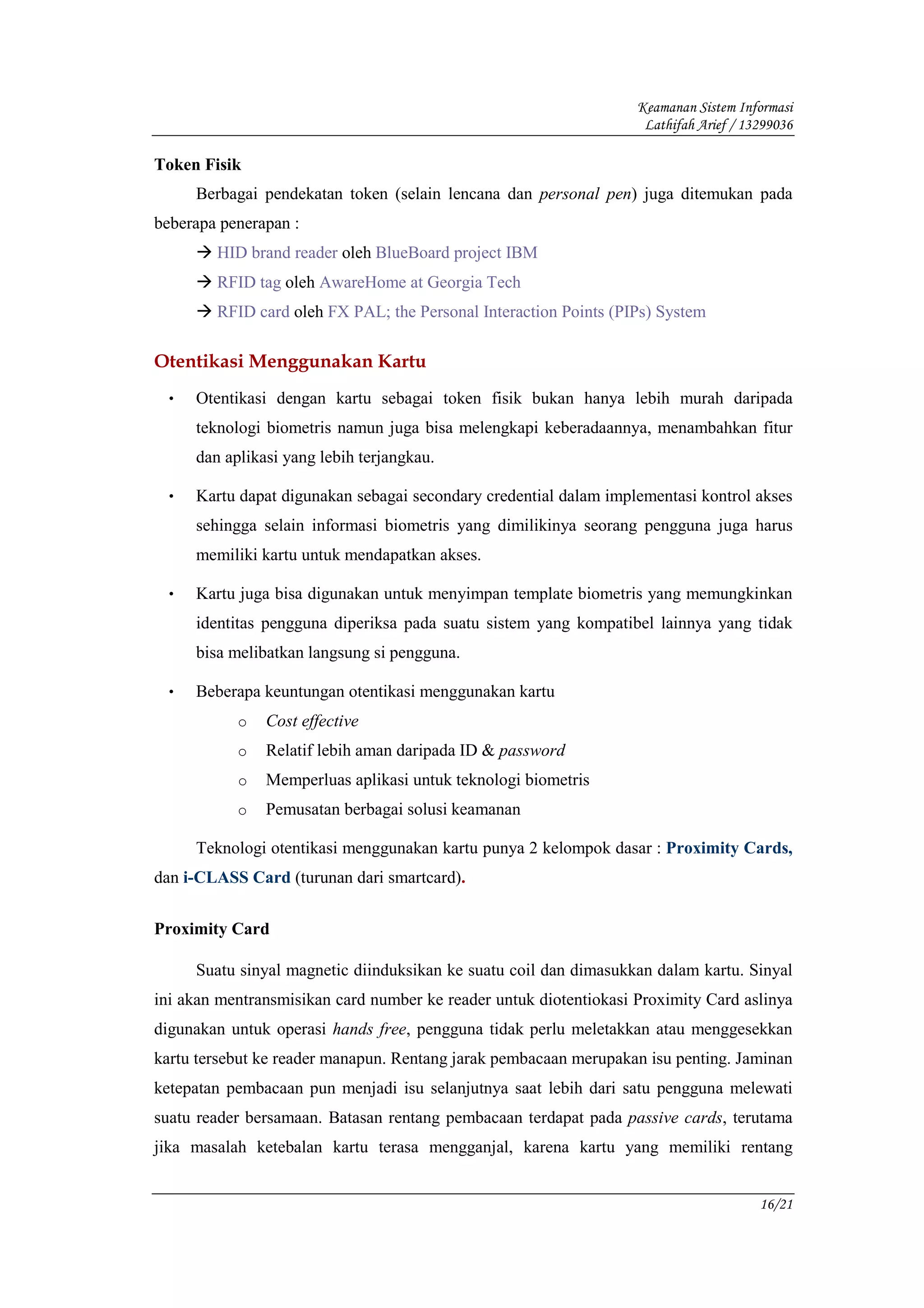 Keamanan Sistem Informasi
                                                                    Lathifah Arief / 13299036

Token Fisik
     Berbagai pendekatan token (selain lencana dan personal pen) juga ditemukan pada
beberapa penerapan :
        HID brand reader oleh BlueBoard project IBM
        RFID tag oleh AwareHome at Georgia Tech
        RFID card oleh FX PAL; the Personal Interaction Points (PIPs) System

Otentikasi Menggunakan Kartu
 •   Otentikasi dengan kartu sebagai token fisik bukan hanya lebih murah daripada
     teknologi biometris namun juga bisa melengkapi keberadaannya, menambahkan fitur
     dan aplikasi yang lebih terjangkau.

 •   Kartu dapat digunakan sebagai secondary credential dalam implementasi kontrol akses
     sehingga selain informasi biometris yang dimilikinya seorang pengguna juga harus
     memiliki kartu untuk mendapatkan akses.

 •   Kartu juga bisa digunakan untuk menyimpan template biometris yang memungkinkan
     identitas pengguna diperiksa pada suatu sistem yang kompatibel lainnya yang tidak
     bisa melibatkan langsung si pengguna.

 •   Beberapa keuntungan otentikasi menggunakan kartu
           o   Cost effective
           o   Relatif lebih aman daripada ID & password
           o   Memperluas aplikasi untuk teknologi biometris
           o   Pemusatan berbagai solusi keamanan

     Teknologi otentikasi menggunakan kartu punya 2 kelompok dasar : Proximity Cards,
dan i-CLASS Card (turunan dari smartcard).


Proximity Card

     Suatu sinyal magnetic diinduksikan ke suatu coil dan dimasukkan dalam kartu. Sinyal
ini akan mentransmisikan card number ke reader untuk diotentiokasi Proximity Card aslinya
digunakan untuk operasi hands free, pengguna tidak perlu meletakkan atau menggesekkan
kartu tersebut ke reader manapun. Rentang jarak pembacaan merupakan isu penting. Jaminan
ketepatan pembacaan pun menjadi isu selanjutnya saat lebih dari satu pengguna melewati
suatu reader bersamaan. Batasan rentang pembacaan terdapat pada passive cards, terutama
jika masalah ketebalan kartu terasa mengganjal, karena kartu yang memiliki rentang


                                                                                       16/21
 
