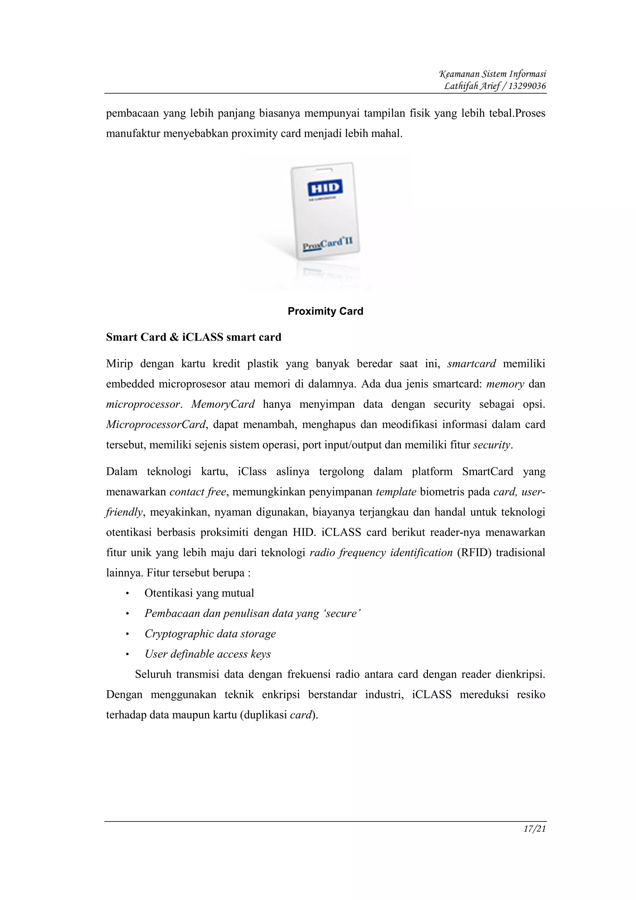Keamanan Sistem Informasi
                                                                         Lathifah Arief / 13299036

pembacaan yang lebih panjang biasanya mempunyai tampilan fisik yang lebih tebal.Proses
manufaktur menyebabkan proximity card menjadi lebih mahal.




                                       Proximity Card

Smart Card & iCLASS smart card

Mirip dengan kartu kredit plastik yang banyak beredar saat ini, smartcard memiliki
embedded microprosesor atau memori di dalamnya. Ada dua jenis smartcard: memory dan
microprocessor. MemoryCard hanya menyimpan data dengan security sebagai opsi.
MicroprocessorCard, dapat menambah, menghapus dan meodifikasi informasi dalam card
tersebut, memiliki sejenis sistem operasi, port input/output dan memiliki fitur security.

Dalam teknologi kartu, iClass aslinya tergolong dalam platform SmartCard yang
menawarkan contact free, memungkinkan penyimpanan template biometris pada card, user-
friendly, meyakinkan, nyaman digunakan, biayanya terjangkau dan handal untuk teknologi
otentikasi berbasis proksimiti dengan HID. iCLASS card berikut reader-nya menawarkan
fitur unik yang lebih maju dari teknologi radio frequency identification (RFID) tradisional
lainnya. Fitur tersebut berupa :
    •    Otentikasi yang mutual
    •    Pembacaan dan penulisan data yang ‘secure’
    •    Cryptographic data storage
    •    User definable access keys
        Seluruh transmisi data dengan frekuensi radio antara card dengan reader dienkripsi.
Dengan menggunakan teknik enkripsi berstandar industri, iCLASS mereduksi resiko
terhadap data maupun kartu (duplikasi card).




                                                                                            17/21
 