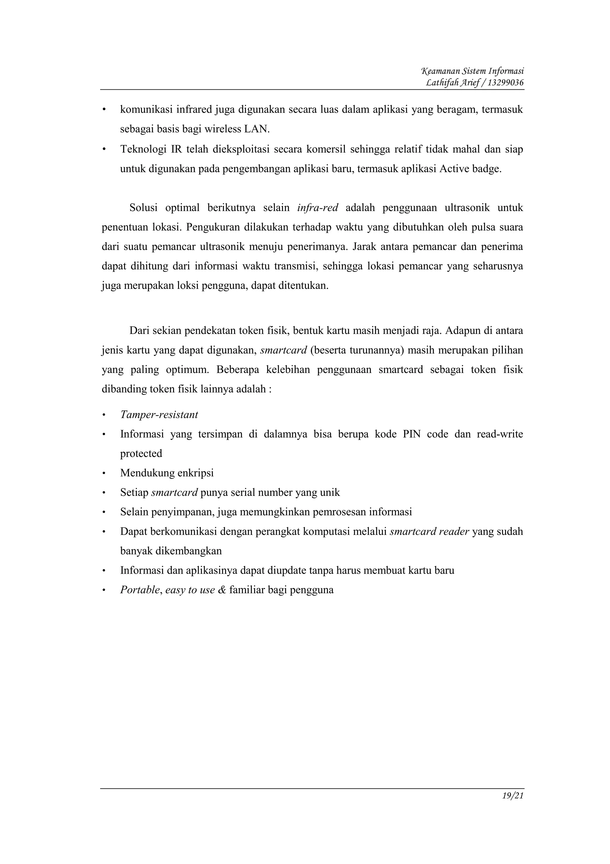 Keamanan Sistem Informasi
                                                                     Lathifah Arief / 13299036

•   komunikasi infrared juga digunakan secara luas dalam aplikasi yang beragam, termasuk
    sebagai basis bagi wireless LAN.
•   Teknologi IR telah dieksploitasi secara komersil sehingga relatif tidak mahal dan siap
    untuk digunakan pada pengembangan aplikasi baru, termasuk aplikasi Active badge.


      Solusi optimal berikutnya selain infra-red adalah penggunaan ultrasonik untuk
penentuan lokasi. Pengukuran dilakukan terhadap waktu yang dibutuhkan oleh pulsa suara
dari suatu pemancar ultrasonik menuju penerimanya. Jarak antara pemancar dan penerima
dapat dihitung dari informasi waktu transmisi, sehingga lokasi pemancar yang seharusnya
juga merupakan loksi pengguna, dapat ditentukan.


      Dari sekian pendekatan token fisik, bentuk kartu masih menjadi raja. Adapun di antara
jenis kartu yang dapat digunakan, smartcard (beserta turunannya) masih merupakan pilihan
yang paling optimum. Beberapa kelebihan penggunaan smartcard sebagai token fisik
dibanding token fisik lainnya adalah :

•   Tamper-resistant
•   Informasi yang tersimpan di dalamnya bisa berupa kode PIN code dan read-write
    protected
•   Mendukung enkripsi
•   Setiap smartcard punya serial number yang unik
•   Selain penyimpanan, juga memungkinkan pemrosesan informasi
•   Dapat berkomunikasi dengan perangkat komputasi melalui smartcard reader yang sudah
    banyak dikembangkan
•   Informasi dan aplikasinya dapat diupdate tanpa harus membuat kartu baru
•   Portable, easy to use & familiar bagi pengguna




                                                                                        19/21
 