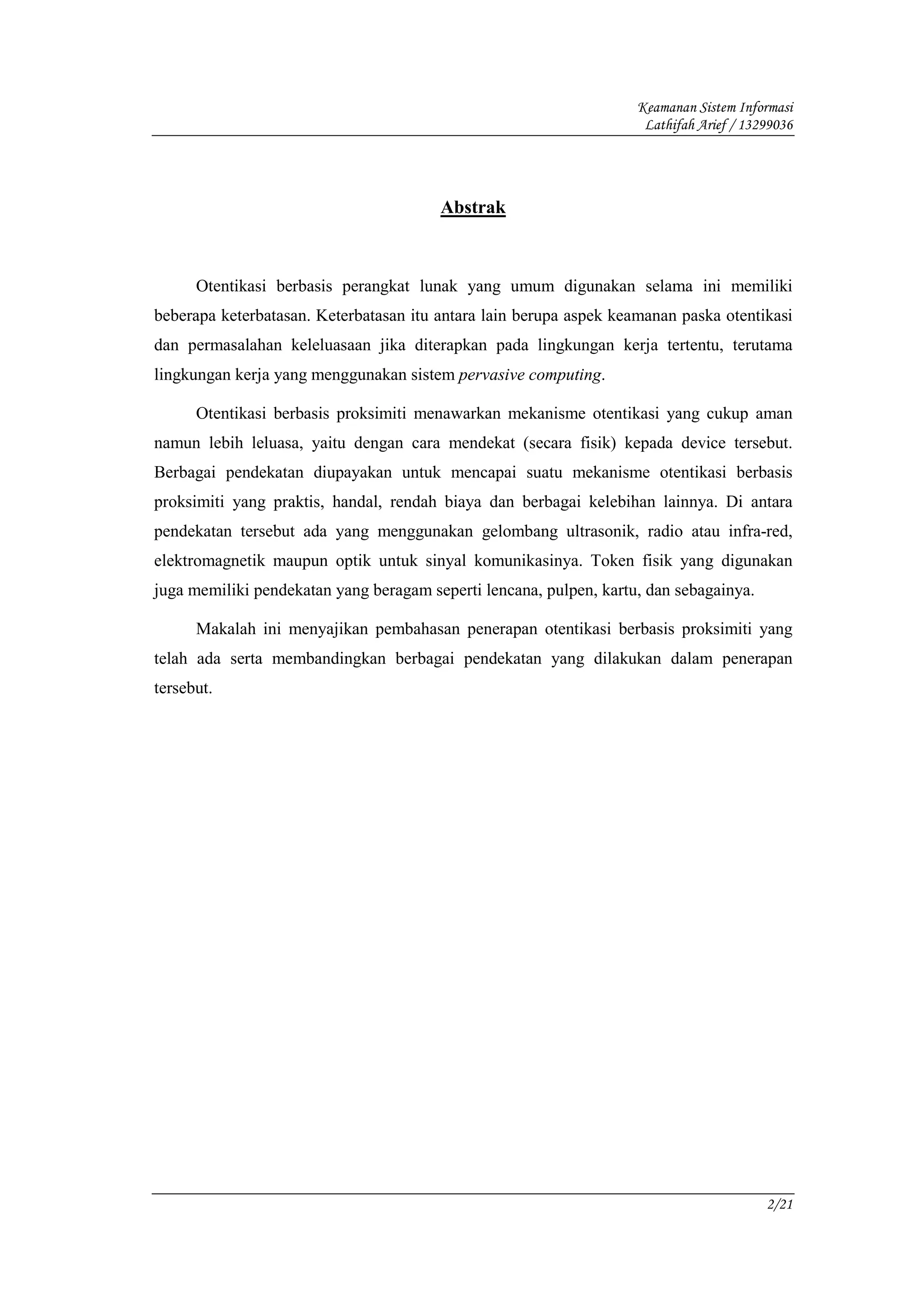 Keamanan Sistem Informasi
                                                                     Lathifah Arief / 13299036




                                        Abstrak



      Otentikasi berbasis perangkat lunak yang umum digunakan selama ini memiliki
beberapa keterbatasan. Keterbatasan itu antara lain berupa aspek keamanan paska otentikasi
dan permasalahan keleluasaan jika diterapkan pada lingkungan kerja tertentu, terutama
lingkungan kerja yang menggunakan sistem pervasive computing.

      Otentikasi berbasis proksimiti menawarkan mekanisme otentikasi yang cukup aman
namun lebih leluasa, yaitu dengan cara mendekat (secara fisik) kepada device tersebut.
Berbagai pendekatan diupayakan untuk mencapai suatu mekanisme otentikasi berbasis
proksimiti yang praktis, handal, rendah biaya dan berbagai kelebihan lainnya. Di antara
pendekatan tersebut ada yang menggunakan gelombang ultrasonik, radio atau infra-red,
elektromagnetik maupun optik untuk sinyal komunikasinya. Token fisik yang digunakan
juga memiliki pendekatan yang beragam seperti lencana, pulpen, kartu, dan sebagainya.

      Makalah ini menyajikan pembahasan penerapan otentikasi berbasis proksimiti yang
telah ada serta membandingkan berbagai pendekatan yang dilakukan dalam penerapan
tersebut.




                                                                                         2/21
 