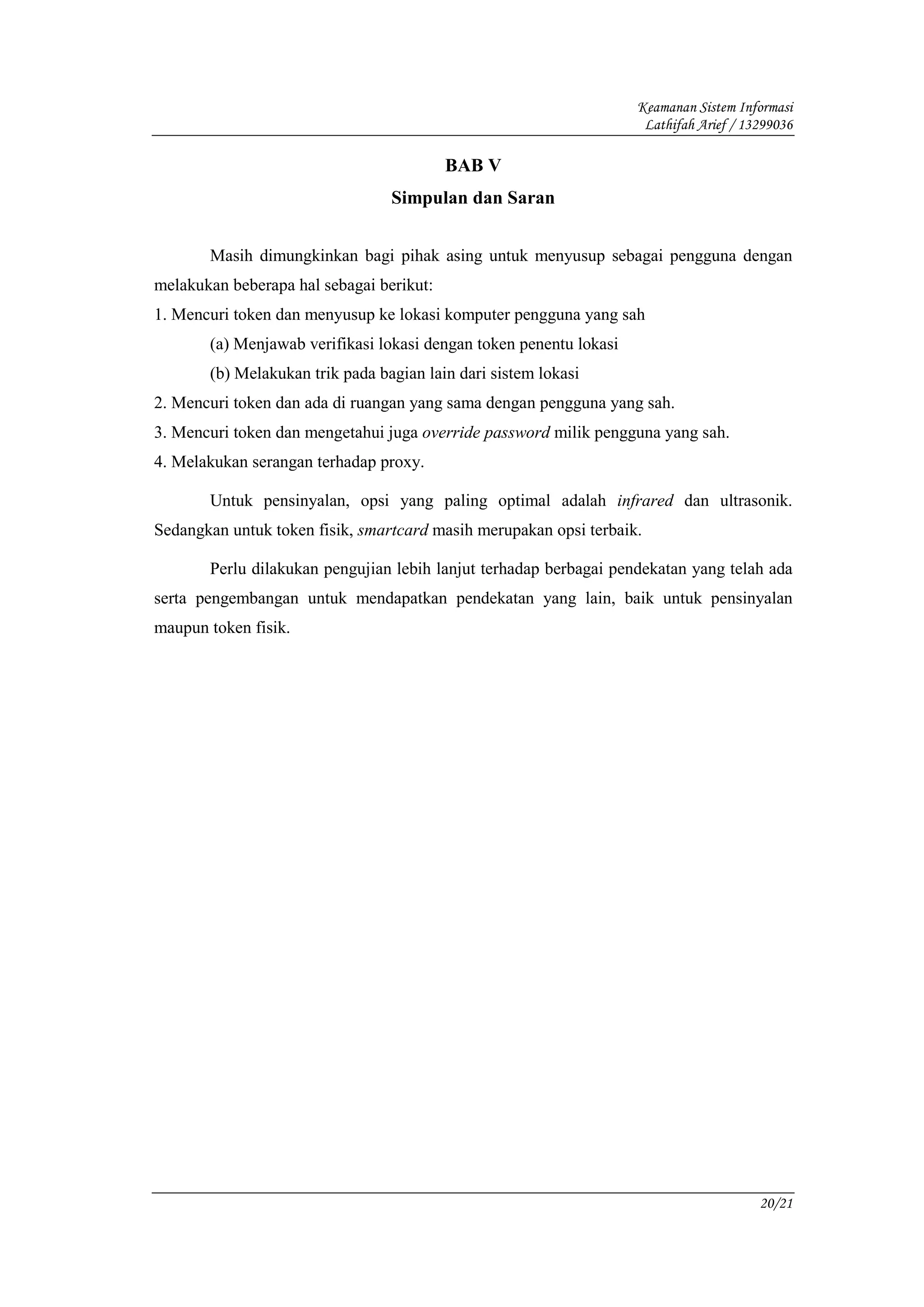 Keamanan Sistem Informasi
                                                                     Lathifah Arief / 13299036

                                          BAB V
                                 Simpulan dan Saran


       Masih dimungkinkan bagi pihak asing untuk menyusup sebagai pengguna dengan
melakukan beberapa hal sebagai berikut:
1. Mencuri token dan menyusup ke lokasi komputer pengguna yang sah
       (a) Menjawab verifikasi lokasi dengan token penentu lokasi
       (b) Melakukan trik pada bagian lain dari sistem lokasi
2. Mencuri token dan ada di ruangan yang sama dengan pengguna yang sah.
3. Mencuri token dan mengetahui juga override password milik pengguna yang sah.
4. Melakukan serangan terhadap proxy.

       Untuk pensinyalan, opsi yang paling optimal adalah infrared dan ultrasonik.
Sedangkan untuk token fisik, smartcard masih merupakan opsi terbaik.

       Perlu dilakukan pengujian lebih lanjut terhadap berbagai pendekatan yang telah ada
serta pengembangan untuk mendapatkan pendekatan yang lain, baik untuk pensinyalan
maupun token fisik.




                                                                                        20/21
 