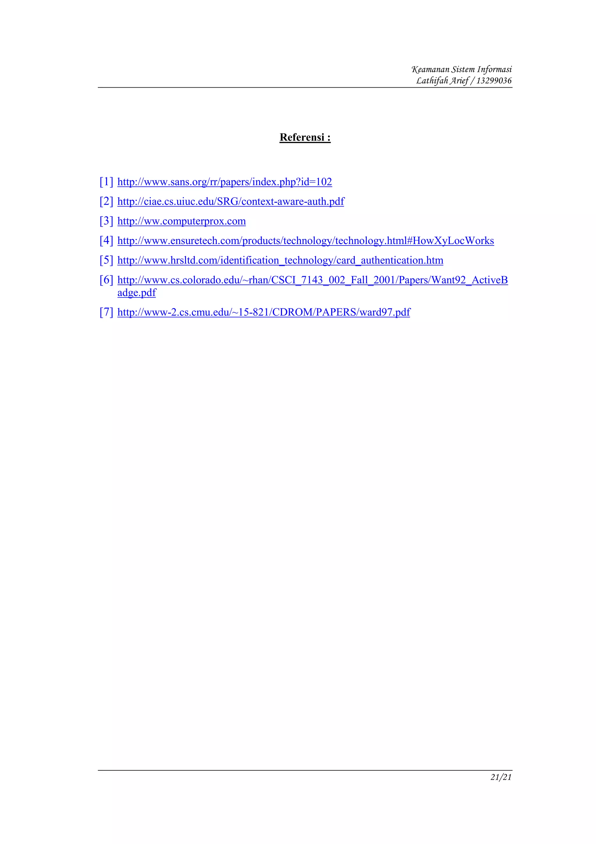 Keamanan Sistem Informasi
                                                                    Lathifah Arief / 13299036




                                       Referensi :



[1] http://www.sans.org/rr/papers/index.php?id=102
[2] http://ciae.cs.uiuc.edu/SRG/context-aware-auth.pdf
[3] http://ww.computerprox.com
[4] http://www.ensuretech.com/products/technology/technology.html#HowXyLocWorks
[5] http://www.hrsltd.com/identification_technology/card_authentication.htm
[6] http://www.cs.colorado.edu/~rhan/CSCI_7143_002_Fall_2001/Papers/Want92_ActiveB
   adge.pdf
[7] http://www-2.cs.cmu.edu/~15-821/CDROM/PAPERS/ward97.pdf




                                                                                       21/21
 