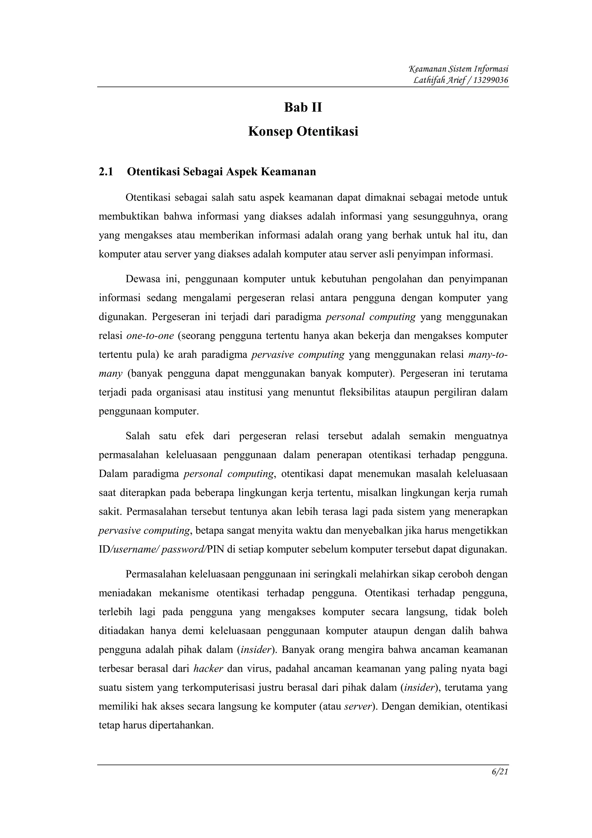 Keamanan Sistem Informasi
                                                                     Lathifah Arief / 13299036

                                         Bab II
                                 Konsep Otentikasi

2.1   Otentikasi Sebagai Aspek Keamanan

      Otentikasi sebagai salah satu aspek keamanan dapat dimaknai sebagai metode untuk
membuktikan bahwa informasi yang diakses adalah informasi yang sesungguhnya, orang
yang mengakses atau memberikan informasi adalah orang yang berhak untuk hal itu, dan
komputer atau server yang diakses adalah komputer atau server asli penyimpan informasi.

      Dewasa ini, penggunaan komputer untuk kebutuhan pengolahan dan penyimpanan
informasi sedang mengalami pergeseran relasi antara pengguna dengan komputer yang
digunakan. Pergeseran ini terjadi dari paradigma personal computing yang menggunakan
relasi one-to-one (seorang pengguna tertentu hanya akan bekerja dan mengakses komputer
tertentu pula) ke arah paradigma pervasive computing yang menggunakan relasi many-to-
many (banyak pengguna dapat menggunakan banyak komputer). Pergeseran ini terutama
terjadi pada organisasi atau institusi yang menuntut fleksibilitas ataupun pergiliran dalam
penggunaan komputer.

      Salah satu efek dari pergeseran relasi tersebut adalah semakin menguatnya
permasalahan keleluasaan penggunaan dalam penerapan otentikasi terhadap pengguna.
Dalam paradigma personal computing, otentikasi dapat menemukan masalah keleluasaan
saat diterapkan pada beberapa lingkungan kerja tertentu, misalkan lingkungan kerja rumah
sakit. Permasalahan tersebut tentunya akan lebih terasa lagi pada sistem yang menerapkan
pervasive computing, betapa sangat menyita waktu dan menyebalkan jika harus mengetikkan
ID/username/ password/PIN di setiap komputer sebelum komputer tersebut dapat digunakan.

      Permasalahan keleluasaan penggunaan ini seringkali melahirkan sikap ceroboh dengan
meniadakan mekanisme otentikasi terhadap pengguna. Otentikasi terhadap pengguna,
terlebih lagi pada pengguna yang mengakses komputer secara langsung, tidak boleh
ditiadakan hanya demi keleluasaan penggunaan komputer ataupun dengan dalih bahwa
pengguna adalah pihak dalam (insider). Banyak orang mengira bahwa ancaman keamanan
terbesar berasal dari hacker dan virus, padahal ancaman keamanan yang paling nyata bagi
suatu sistem yang terkomputerisasi justru berasal dari pihak dalam (insider), terutama yang
memiliki hak akses secara langsung ke komputer (atau server). Dengan demikian, otentikasi
tetap harus dipertahankan.



                                                                                         6/21
 