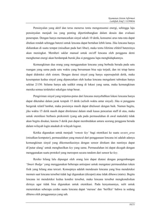 Keamanan Sistem Informasi
                                                                       Lathifah Arief / 13299036

      Pensinyalan yang aktif dan terus menerus tentu mengonsumsi energi, sehingga laju
pensinyalan menjadi isu yang penting dipertimbangkan dalam desain dan evaluasi
penerapan. Dengan hanya memancarkan sinyal sekali 10 detik, konsumsi arus rata-rata dapat
ditekan rendah sehingga baterei untuk lencana dapat bertahan lebih lama. Jika lencana hanya
didiamkan di suatu tempat (misalkan pada hari libur), maka tentu lifetime efektif batereinya
akan meningkat. Memberi saklar manual untuk on/off lencana oleh pengguna demi
menghemat energi akan berdampak buruk jika si pengguna lupa menghidupkannya.

      Kemungkinan dua orang yang menggunakan lencana yang berbeda berada pada satu
ruangan yang sama pada satu waktu yang bersamaan bisa saja terjadi, dan ini tetap harus
dapat dideteksi oleh sistem. Dengan durasi sinyal yang hanya sepersepuluh detik, maka
kesempatan kedua sinyal yang dipancarkan oleh kedua lencana mengalami tubrukan hanya
sekitar 2/150. Selama hanya ada sedikit orang di lokasi yang sama, maka kemungkinan
mereka semua terdeteksi sekaligus tetap besar.

      Pengiriman sinyal yang terputus-putus dari lencana menyebabkan lokasi lencana hanya
dapat diketahui dalam jarak tempuh 15 detik (selisih waktu antar sinyal). Jika si pengguna
bergerak relatif lambat, maka posisinya masih dapat ditelusuri dengan baik. Namun begitu,
jika waktu 15 detik masih dapat ditoleransi dalam studi kasus pencarian staff di atas, maka
untuk otentikasi berbasis proksimiti (yang ada pada permasalahan di awal makalah) tidak
akan begitu disukai, karena 5 detik pun dapat membedakan antara seorang pengguna berada
dalam wilayah login ataukah di wilayah logout.

      Ketika digunakan untuk menjadi ‘remote key’ bagi otentikasi ke suatu secure_area
(misalkan komputer), permasalahan yang muncul dari penggunaan lencana ini adalah adanya
kemungkinan sinyal yang dikomunikasinya dengan sensor direkam dan nantinya dapat
di’putar ulang’ untuk menghasilkan key yang sama. Permasalahan ini dapat dicegah dengan
menggunakan suatu protokol yang merespon secara random dari sensor ke key.

      Resiko hilang lalu dipungut oleh orang lain dapat diatasi dengan pengembangan
‘Smart Badge’ yang menggunakan beberapa antisipasi untuk mengatasi permasalahan token
fisik yang hilang atau tercuri. Konsepnya adalah mendesain lencana yang bisa mendeteksi
momen saat lencana tersebut tidak lagi digunakan (dicopot) atau tidak dibawa (statis). Begitu
lencana ini mendeteksi kedua kondisi tersebut, maka lencana tersebut mengkondisikan
dirinya agar tidak bisa digunakan untuk otentikasi. Pada kenyataannya, sulit untuk
menentukan seberapa cerdas suatu lencana dapat ‘merasa’ dan ‘berfikir’ bahwa ia sedang
dibawa oleh penggunanya yang sah.


                                                                                          10/21
 