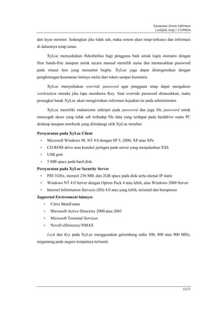 Keamanan Sistem Informasi
                                                                             Lathifah Arief / 13299036

dan layar monitor. Sedangkan jika tidak sah, maka sistem akan tetap terkunci dan informasi
di dalamnya tetap aman.

          XyLoc menyediakan fleksibelitas bagi pengguna baik untuk login otomatis dengan
fitur hands-free maupun untuk secara manual memilih nama dan memasukkan password
pada situasi lain yang menuntut begitu. XyLoc juga dapat diintegrasikan dengan
penghitungan keamanan lainnya mulai dari token sampai biometris.

          XyLoc menyediakan override password agar pengguna tetap dapat mengakses
workstation mereka jika lupa membawa Key. Saat override password dimasukkan, maka
perangkat lunak XyLoc akan mengirimkan informasi kejadian ini pada administrator.

          XyLoc memiliki mekanisme enkripsi pada password dan juga file password untuk
mencegah akses yang tidak sah terhadap file data yang terdapat pada harddrive suatu PC
desktop ataupun notebook yang dilindungi oleh XyLoc tersebut.

Persyaratan pada XyLoc Client
  •       Microsoft Windows 98, NT 4.0 dengan SP 5, 2000, XP atau XPe
  •       CD-ROM drive atau koneksi jaringan pada server yang menjalankan XSS
  •       USB port
  •       5 MB space pada hard disk.
Persyaratan pada XyLoc Security Server
  •       PIII 1GHz, memori 256 MB, dan 2GB space pada disk serta alamat IP statis
  •       Windows NT 4.0 Server dengan Option Pack 4 atau lebih, atau Windows 2000 Server
  •       Internet Information Services (IIS) 4.0 atau yang lebih, terinstal dan beroperasi
Supported Environment lainnya:
      •     Citrix MetaFrame
      •     Microsoft Active Directory 2000 atau 2003
      •     Microsoft Terminal Services
      •     Novell eDirectory/NMAS

          Lock dan Key pada XyLoc menggunakan gelombang radio 300, 800 atau 900 MHz,
tergantung pada negara tempatnya terinstal.




                                                                                                14/21
 