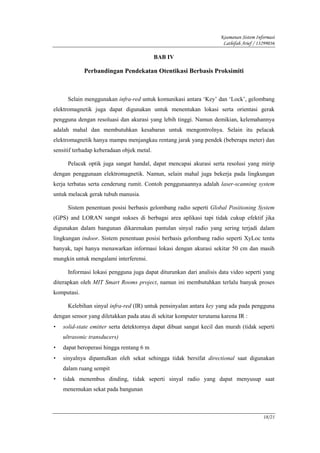 Keamanan Sistem Informasi
                                                                      Lathifah Arief / 13299036

                                            BAB IV

             Perbandingan Pendekatan Otentikasi Berbasis Proksimiti



      Selain menggunakan infra-red untuk komunikasi antara ‘Key’ dan ‘Lock’, gelombang
elektromagnetik juga dapat digunakan untuk menentukan lokasi serta orientasi gerak
pengguna dengan resoluasi dan akurasi yang lebih tinggi. Namun demikian, kelemahannya
adalah mahal dan membutuhkan kesabaran untuk mengontrolnya. Selain itu pelacak
elektromagnetik hanya mampu menjangkau rentang jarak yang pendek (beberapa meter) dan
sensitif terhadap keberadaan objek metal.

      Pelacak optik juga sangat handal, dapat mencapai akurasi serta resolusi yang mirip
dengan penggunaan elektromagnetik. Namun, selain mahal juga bekerja pada lingkungan
kerja terbatas serta cenderung rumit. Contoh penggunaannya adalah laser-scanning system
untuk melacak gerak tubuh manusia.

      Sistem penentuan posisi berbasis gelombang radio seperti Global Positioning System
(GPS) and LORAN sangat sukses di berbagai area aplikasi tapi tidak cukup efektif jika
digunakan dalam bangunan dikarenakan pantulan sinyal radio yang sering terjadi dalam
lingkungan indoor. Sistem penentuan posisi berbasis gelombang radio seperti XyLoc tentu
banyak, tapi hanya menawarkan informasi lokasi dengan akurasi sekitar 50 cm dan masih
mungkin untuk mengalami interferensi.

      Informasi lokasi pengguna juga dapat diturunkan dari analisis data video seperti yang
diterapkan oleh MIT Smart Rooms project, namun ini membutuhkan terlalu banyak proses
komputasi.

      Kelebihan sinyal infra-red (IR) untuk pensinyalan antara key yang ada pada pengguna
dengan sensor yang diletakkan pada atau di sekitar komputer terutama karena IR :
•   solid-state emitter serta detektornya dapat dibuat sangat kecil dan murah (tidak seperti
    ultrasonic transducers)
•   dapat beroperasi hingga rentang 6 m
•   sinyalnya dipantulkan oleh sekat sehingga tidak bersifat directional saat digunakan
    dalam ruang sempit
•   tidak menembus dinding, tidak seperti sinyal radio yang dapat menyusup saat
    menemukan sekat pada bangunan



                                                                                         18/21
 