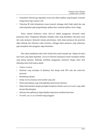 Keamanan Sistem Informasi
                                                                     Lathifah Arief / 13299036

•   komunikasi infrared juga digunakan secara luas dalam aplikasi yang beragam, termasuk
    sebagai basis bagi wireless LAN.
•   Teknologi IR telah dieksploitasi secara komersil sehingga relatif tidak mahal dan siap
    untuk digunakan pada pengembangan aplikasi baru, termasuk aplikasi Active badge.


      Solusi optimal berikutnya selain infra-red adalah penggunaan ultrasonik untuk
penentuan lokasi. Pengukuran dilakukan terhadap waktu yang dibutuhkan oleh pulsa suara
dari suatu pemancar ultrasonik menuju penerimanya. Jarak antara pemancar dan penerima
dapat dihitung dari informasi waktu transmisi, sehingga lokasi pemancar yang seharusnya
juga merupakan loksi pengguna, dapat ditentukan.


      Dari sekian pendekatan token fisik, bentuk kartu masih menjadi raja. Adapun di antara
jenis kartu yang dapat digunakan, smartcard (beserta turunannya) masih merupakan pilihan
yang paling optimum. Beberapa kelebihan penggunaan smartcard sebagai token fisik
dibanding token fisik lainnya adalah :

•   Tamper-resistant
•   Informasi yang tersimpan di dalamnya bisa berupa kode PIN code dan read-write
    protected
•   Mendukung enkripsi
•   Setiap smartcard punya serial number yang unik
•   Selain penyimpanan, juga memungkinkan pemrosesan informasi
•   Dapat berkomunikasi dengan perangkat komputasi melalui smartcard reader yang sudah
    banyak dikembangkan
•   Informasi dan aplikasinya dapat diupdate tanpa harus membuat kartu baru
•   Portable, easy to use & familiar bagi pengguna




                                                                                        19/21
 