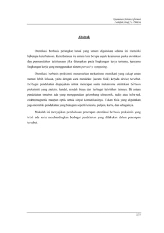 Keamanan Sistem Informasi
                                                                     Lathifah Arief / 13299036




                                        Abstrak



      Otentikasi berbasis perangkat lunak yang umum digunakan selama ini memiliki
beberapa keterbatasan. Keterbatasan itu antara lain berupa aspek keamanan paska otentikasi
dan permasalahan keleluasaan jika diterapkan pada lingkungan kerja tertentu, terutama
lingkungan kerja yang menggunakan sistem pervasive computing.

      Otentikasi berbasis proksimiti menawarkan mekanisme otentikasi yang cukup aman
namun lebih leluasa, yaitu dengan cara mendekat (secara fisik) kepada device tersebut.
Berbagai pendekatan diupayakan untuk mencapai suatu mekanisme otentikasi berbasis
proksimiti yang praktis, handal, rendah biaya dan berbagai kelebihan lainnya. Di antara
pendekatan tersebut ada yang menggunakan gelombang ultrasonik, radio atau infra-red,
elektromagnetik maupun optik untuk sinyal komunikasinya. Token fisik yang digunakan
juga memiliki pendekatan yang beragam seperti lencana, pulpen, kartu, dan sebagainya.

      Makalah ini menyajikan pembahasan penerapan otentikasi berbasis proksimiti yang
telah ada serta membandingkan berbagai pendekatan yang dilakukan dalam penerapan
tersebut.




                                                                                         2/21
 