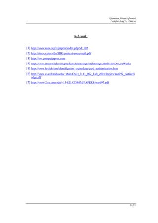 Keamanan Sistem Informasi
                                                                    Lathifah Arief / 13299036




                                       Referensi :



[1] http://www.sans.org/rr/papers/index.php?id=102
[2] http://ciae.cs.uiuc.edu/SRG/context-aware-auth.pdf
[3] http://ww.computerprox.com
[4] http://www.ensuretech.com/products/technology/technology.html#HowXyLocWorks
[5] http://www.hrsltd.com/identification_technology/card_authentication.htm
[6] http://www.cs.colorado.edu/~rhan/CSCI_7143_002_Fall_2001/Papers/Want92_ActiveB
   adge.pdf
[7] http://www-2.cs.cmu.edu/~15-821/CDROM/PAPERS/ward97.pdf




                                                                                       21/21
 
