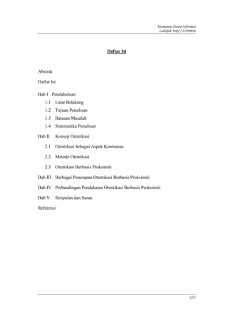 Keamanan Sistem Informasi
                                                             Lathifah Arief / 13299036




                                     Daftar Isi



Abstrak

Daftar Isi

Bab I Pendahuluan
   1.1    Latar Belakang
   1.2    Tujuan Penulisan
   1.3    Batasan Masalah
   1.4    Sistematika Penulisan

Bab II    Konsep Otentikasi

   2.1    Otentikasi Sebagai Aspek Keamanan

   2.2    Metode Otentikasi

   2.3    Otentikasi Berbasis Proksimiti

Bab III Berbagai Penerapan Otentikasi Berbasis Proksimiti

Bab IV Perbandingan Pendekatan Otentikasi Berbasis Proksimiti

Bab V     Simpulan dan Saran

Referensi




                                                                                 3/21
 