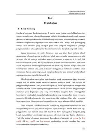 Keamanan Sistem Informasi
                                                                      Lathifah Arief / 13299036

                                          Bab I

                                     Pendahuluan

1.1   Latar Belakang

Maraknya komputasi dan komputersisasi di hampir semua bidang menyebabkan komputer,
internet, serta layanan informasi lainnya saat ini lazim ditemukan di rumah-rumah maupun
perkantoran. Orangpun kemudian lebih cenderung menyimpan informasi penting mereka di
komputer daripada menyimpannya dalam bentuk berkas fisik. Adanya nilai penting yang
dimiliki oleh informasi yang tersimpan pada suatu komputer menyebabkan perlunya
pengamanan akses terhadap komputer dan informasi tersebut dari pihak yang tidak berhak.

      Upaya pengamanan ini perlu diterapkan pada dua jalur. Jalur pertama adalah
pengamanan informasi penting tersebut dari pihak yang mencoba mengaksesnya melalui
jaringan. Jalur ini nantinya melibatkan perangkat keamanan jaringan seperti firewall, IDS
(intrusion detection system), VPN (virtual private network) dan lain sebagainya. Jalur kedua
adalah pengamanan informasi penting tersebut dari pihak yang mencoba mengaksesnya dari
komputer atau terminal lokal. Jalur ini biasanya menggunakan mekanisme otentikasi untuk
memastikan bahwa orang yang hendak mengakses komputer atau terminal tersebut adalah
orang yang memang memiliki hak untuk itu.

      Metode otentikasi yang paling luas digunakan untuk mengamankan akses komputer
sampai saat ini adalah metode otentikasi berbasis perangkat lunak. Pada metode ini
pengguna mengetikkan ID serta password ataupun PIN untuk dapat login dan menggunakan
komputer tersebut. Metode ini mengundang permasalahan ketidak-leluasaan penggunaan jika
diterapkan pada lingkungan kerja yang menyebabkan pengguna harus meninggalkan
komputernya berulangkali atau pada lingkungan kerja yang menggunakan sistem pervasive
computing. Ketidak-leluasaan ini akan sangat terasa jika, misalkan, dalam sehari pengguna
harus mengetikkan ID dan password-nya saat login dan logout sebanyak 10 kali atau lebih.

      Demi mengatasi ketidak-leluasaan ini, tidak jarang pengguna saling berbagi sesi atau
menggunakan password yang mudah diingat sekaligus mudah pula ditebak. Lebih jauh lagi,
pengguna bisa saja memilih untuk tidak logout saat harus meninggalkan komputer, yang
berarti mementahkan kembali upaya pengamanan informasi yang ingin dicapai sebelumnya.
Tarik ulur antara keleluasaan penggunaan dan cukupnya keamanan ini (secure but less
usable OR very usable but less secure) membutuhkan metode otentikasi lain yang
menawarkan keseimbangan antara keduanya.

                                                                                          4/21
 