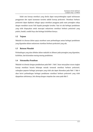 Keamanan Sistem Informasi
                                                                    Lathifah Arief / 13299036

      Salah satu konsep otentikasi yang dinilai dapat menyeimbangkan aspek keleluasaan
penggunaan dan aspek keamanan tersebut adalah konsep proksimiti. Otentikasi berbasis
proksimiti dapat dipahami sebagai upaya otentikasi pengguna pada suatu perangkat cukup
dengan mendekat secara fisik kepada perangkat tersebut. Saat ini ada berbagai pendekatan
yang telah diupayakan untuk mencapai mekanisme otentikasi berbasis proksimiti yang
praktis, handal, rendah biaya dan berbagai kelebihan lainnya.

1.2   Tujuan

Makalah ini disusun dalam upaya membuat suatu perbandingan antara berbagai pendekatan
yang digunakan dalam mekanisme otentikasi berbasis proksimiti yang ada.

1.3   Batasan Masalah

Perbandingan yang akan dibahas dalam makalah ini dibatasi pada perangkat yang digunakan,
kelebihan, dan kelemahan masing-masing pendekatan.

1.4   Sistematika Penulisan

Makalah ini dimulai dengan pendahuluan pada Bab 1. Bab 2 akan menyajikan secara singkat
konsep otentikasi beserta beberapa metode termasuk otentikasi berbasis proksimiti,
sedangkan paparan berbagai penerapan yang telah ada dapat ditemukan pada Bab 3. Bab 4
akan berisi perbandingan berbagai pendekatan otentikasi berbasis proksimiti yang telah
dipaparkan sebelumnya, lalu ditutup dengan simpulan dan saran pada Bab 5.




                                                                                        5/21
 